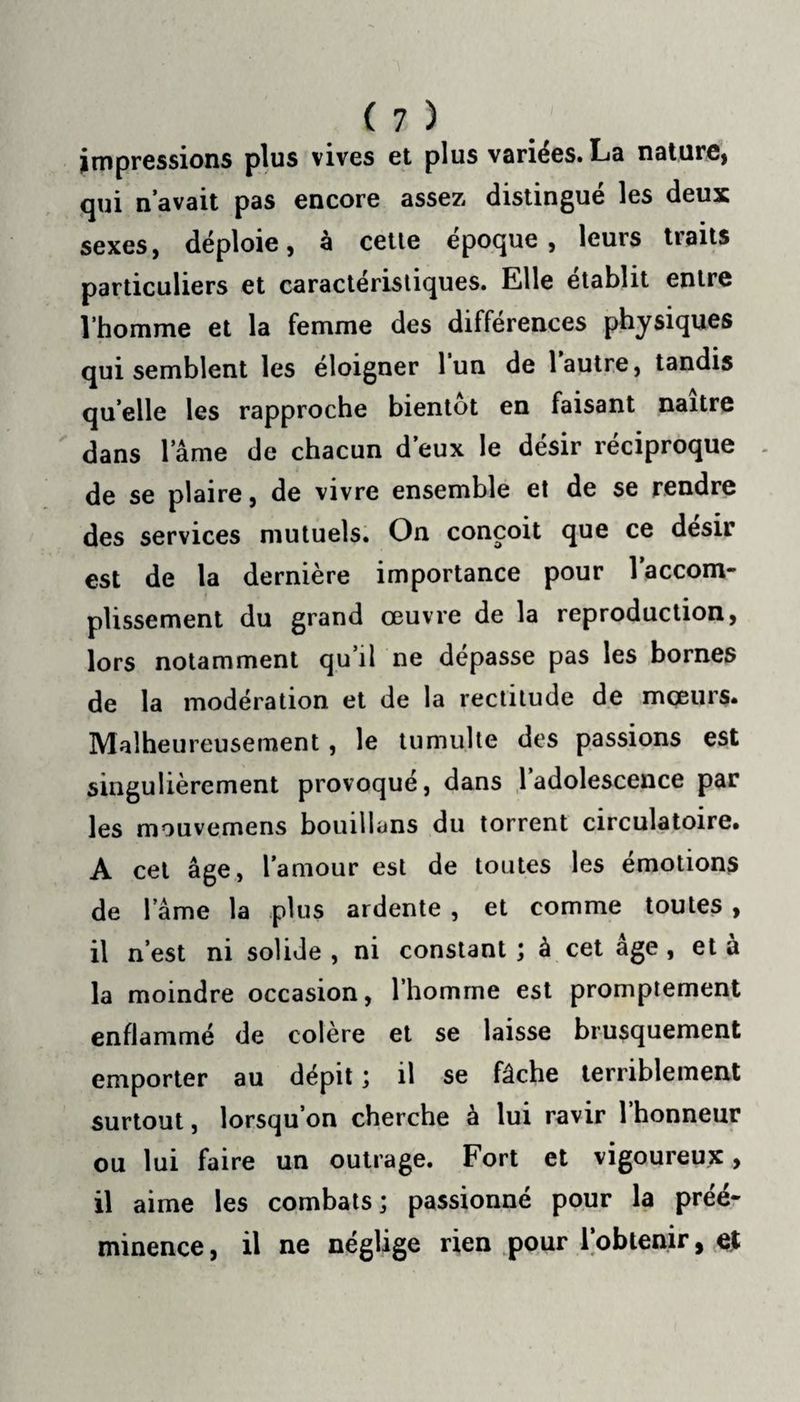 impressions plus vives et plus variées. La nature, qui n’avait pas encore assez distingué les deux sexes, déploie, à cette époque, leurs traits particuliers et caractéristiques. Elle établit entre l’homme et la femme des différences physiques qui semblent les éloigner l’un de l’autre, tandis quelle les rapproche bientôt en faisant naître dans lame de chacun d’eux le désir réciproque . de se plaire, de vivre ensemble et de se rendre des services mutuels. On conçoit que ce désir est de la dernière importance pour 1 accom¬ plissement du grand œuvre de la reproduction, lors notamment qu’il ne dépasse pas les bornes de la modération et de la rectitude de mœurs. Malheureusement, le tumulte des passions est singulièrement provoqué, dans 1 adolescence par les mouvemens bouillans du torrent circulatoire. A cet âge, l’amour est de toutes les émotions de lame la plus ardente , et comme toutes , il n’est ni solide , ni constant ; à cet âge, et à la moindre occasion, l’homme est promptement enflammé de colère et se laisse brusquement emporter au dépit ; il se fâche terriblement surtout, lorsqu’on cherche à lui ravir l’honneur ou lui faire un outrage. Fort et vigoureux, il aime les combats; passionné pour la préé¬ minence , il ne néglige rien pour l’obtenir, et