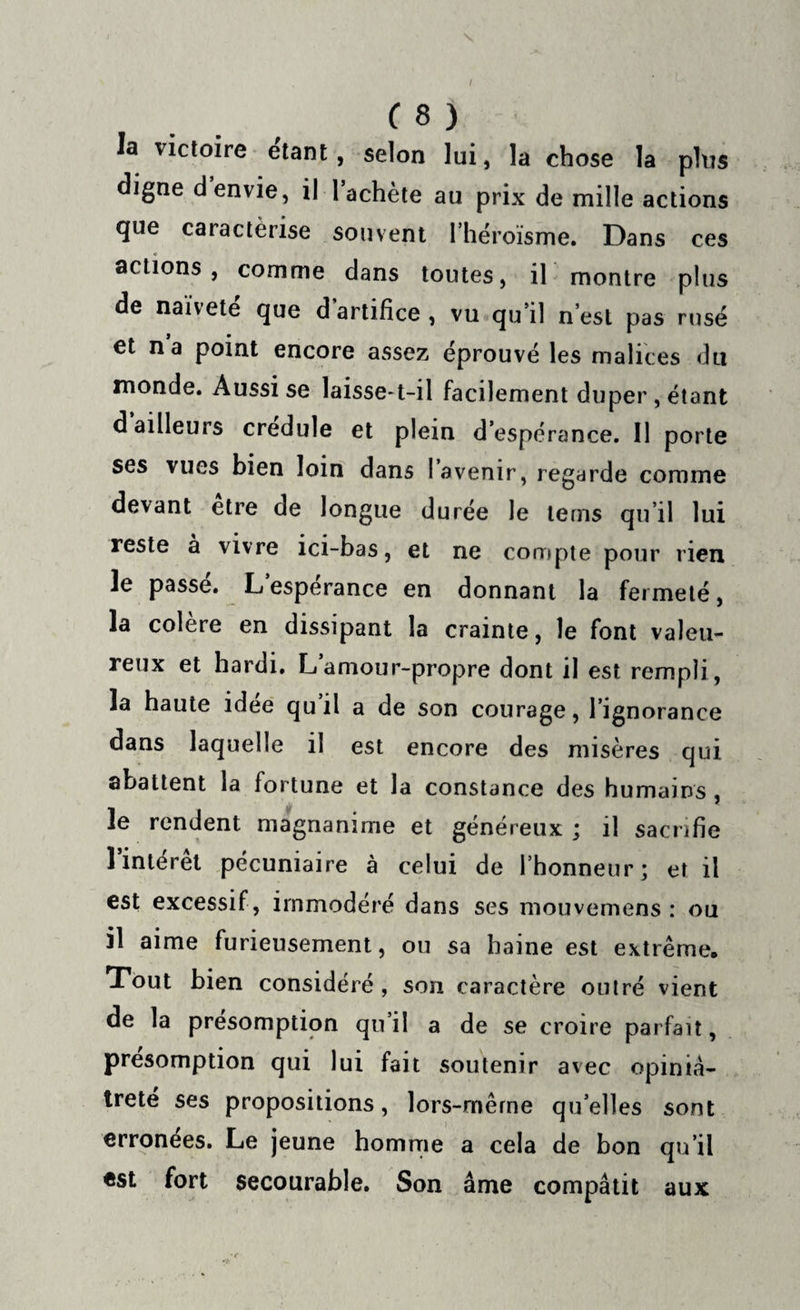 ( 8 ) la victoire étant, selon lui, la chose la plus digne d envie, il 1 achète au prix de mille actions que caractérise souvent l’héroïsme. Dans ces actions, comme dans toutes, il montre plus de naïvete que d artifice, vu qu’il n’est pas rusé et na point encore assez éprouvé les malices du monde. Aussi se laisse-t-il facilement duper , étant d ailleurs credule et plein d’espérance. 11 porte ses vues bien loin dans l’avenir, regarde comme devant etre de longue durée le teins qu’il lui reste à vivre ici-bas, et ne compte pour rien le passe. L esperance en donnant la fermeté, la colère en dissipant la crainte, le font valeu¬ reux et hardi. L amour-propre dont il est rempli, la haute idee qu’il a de son courage, l’ignorance dans laquelle il est encore des misères qui abattent la fortune et la constance des humains , le rendent magnanime et généreux ; il sacrifie 1 intérêt pécuniaire à celui de l’honneur; et il est excessif, immodéré dans ses mouvemens : ou il aime furieusement, ou sa haine est extrême. Tout bien considéré , son caractère outré vient de la présomption qu’il a de se croire parfait, présomption qui lui fait soutenir avec opiniâ¬ treté ses propositions, lors-même quelles sont erronées. Le jeune homme a cela de bon qu’il est fort secourable. Son âme compatit aux
