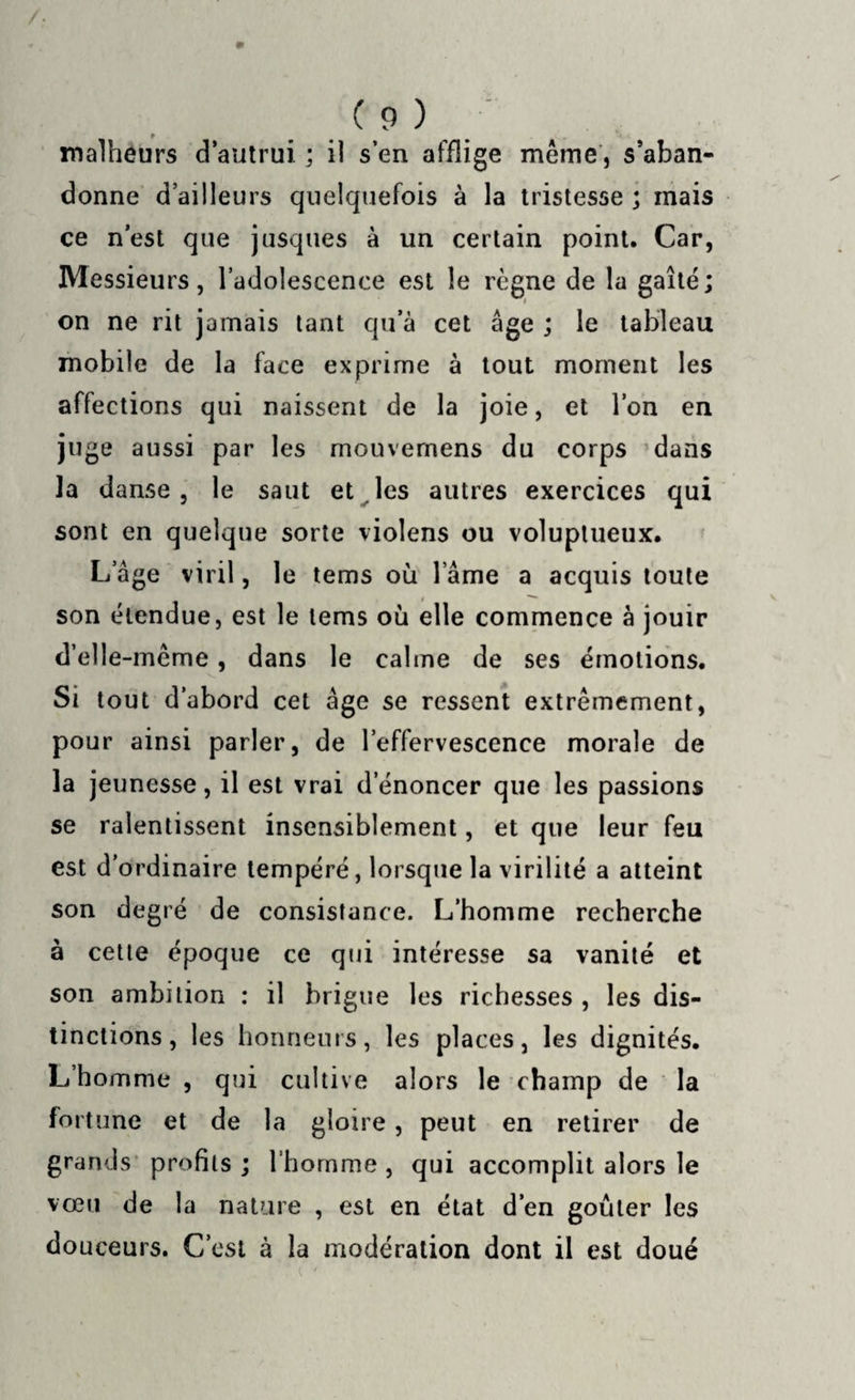 malheurs d’autrui ; il s’en afflige même, s’aban¬ donne d’ailleurs quelquefois à la tristesse ; mais ce n’est que jusques à un certain point. Car, Messieurs, l’adolescence est le règne de la gaîté; on ne rit jamais tant qu’à cet âge ; le tableau mobile de la face exprime à tout moment les affections qui naissent de la joie, et l’on en juge aussi par les mouvernens du corps dans la danse, le saut et les autres exercices qui sont en quelque sorte violens ou voluptueux. L âge viril, le tems où l ame a acquis toute son étendue, est le tems où elle commence à jouir d’elle-même, dans le calme de ses émotions. Si tout d’abord cet âge se ressent extrêmement, pour ainsi parler, de l’effervescence morale de la jeunesse, il est vrai d’énoncer que les passions se ralentissent insensiblement, et que leur feu est d'ordinaire tempéré, lorsque la virilité a atteint son degré de consistance. L’homme recherche à cette époque ce qui intéresse sa vanité et son ambition : il brigue les richesses , les dis¬ tinctions, les honneurs, les places, les dignités. L’homme , qui cultive alors le champ de la fortune et de la gloire, peut en retirer de grands profils ; l’homme , qui accomplit alors le vœu de la nature , est en état d’en goûter les douceurs. C’est à la modération dont il est doué