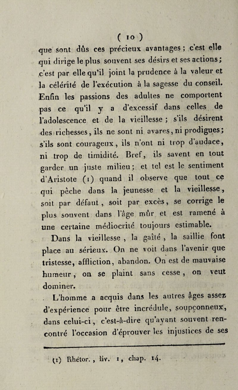 que sont dus ces précieux avantages ; c’est elle qui dirige le plus souvent ses désirs et ses actions; c’est par elle qu’il joint la prudence a la valeur et la célérité de l’exécution à la sagesse du conseil. Enfin les passions des adultes ne comportent pas ce qu’il y a d’excessif dans celles de l’adolescence et de la vieillesse; s ils désirent des richesses, ils ne sont ni avares, ni prodigues; s’ils sont courageux, ils n’ont ni trop d audace, ni trop de timidité. Bref, ils savent en tout garder un juste milieu; et tel est le sentiment d’Aristote (i) quand il observe que tout ce qui pèche dans la jeunesse et la vieillesse, soit par défaut, soit par excès, se corrige le plus souvent dans l’âge mûr et est ramené à une certaine médiocrité toujours estimable. Dans la vieillesse , la gaîté , la saillie font place au sérieux. On ne voit dans 1 avenir que tristesse, affliction, abandon. On est de mauvaise humeur, on se plaint sans cesse , on veut dominer. L’homme a acquis dans les autres âges assez d’expérience pour être incrédule, soupçonneux, dans celui-ci, c’est-à-dire qu ayant souvent ren¬ contré l’occasion d’éprouver les injustices de ses ^i) Rhétor. , liv. i, chap. i4*