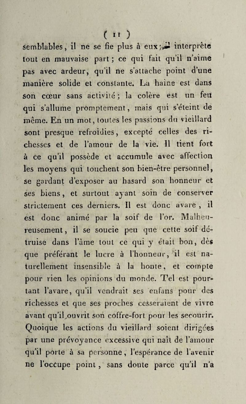 semblables, il ne se fie plus à eux‘^1 interprète tout en mauvaise part ; ce qui fait qu’il n’aime pas avec ardeur, qu’il ne s’attache point d’une manière solide et constante. La haine est dans son cœur sans activité ; la colère est un feu qui s’allume promptement, mais qui s’éteint de même. En un mot, toutes les passions du vieillard sont presque refroidies, excepté celles des ri¬ chesses et de l’amour de la vie. 11 tient fort à ce qu’il possède et accumule avec affection les moyens qui touchent son bien-être personnel, se gardant d’exposer au hasard son honneur et ses biens, et surtout ayant soin de conserver strictement ces derniers. Il est donc avare , il est donc animé par la soif de l’or. Malheu¬ reusement , il se soucie peu que cette soif dé¬ truise dans lame tout ce qui y était bon, dès que préférant le lucre à l’honneur, il est na¬ turellement insensible à la honte, et compte pour rien les opinions du monde. Tel est pour¬ tant, l’avare, qu’il vendrait ses enfans pour des richesses et que ses proches cesseraient de vivre avant qu’iLouvrit son coffre-fort pour les secourir. Quoique les actions du vieillard soient dirigées par une prévoyance excessive qui naît de l’amour qu’il porte à sa personne, l’espérance de l’avenir \ ne l’occupe point , sans doute parce qu’il n'a