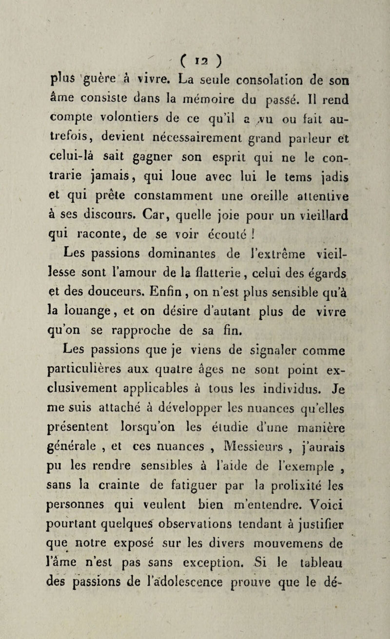 plus guère a vivre. La seule consolation de son ame consiste dans la mémoire du passé. Il rend compte volontiers de ce qu’il a ,vu ou fait au¬ trefois, devient nécessairement grand paileur et celui-là sait gagner son esprit qui ne le con¬ trarie jamais, qui loue avec lui le tems jadis et qui prête constamment une oreille attentive à ses discours. Car, quelle joie pour un vieillard qui raconte, de se voir écouté ! Les passions dominantes de l’extrême vieil¬ lesse sont l’amour de la flatterie, celui des égards et des douceurs. Enfin, on n’est plus sensible qu’à la louange, et on désire d’autant plus de vivre qu’on se rapproche de sa fin. Les passions que je viens de signaler comme particulières aux quatre âges ne sont point ex¬ clusivement applicables à tous les individus. Je me suis attaché à développer les nuances quelles présentent lorsqu’on les étudie d’une manière générale , et ces nuances , Messieurs , j’aurais pu les rendre sensibles à l aide de l’exemple , sans la crainte de fatiguer par la prolixité les personnes qui veulent bien m’entendre. Voici pourtant quelques observations tendant à justifier que notre exposé sur les divers mouvemens de lame n’est pas sans exception. Si le tableau des passions de l’adolescence prouve que le dé-
