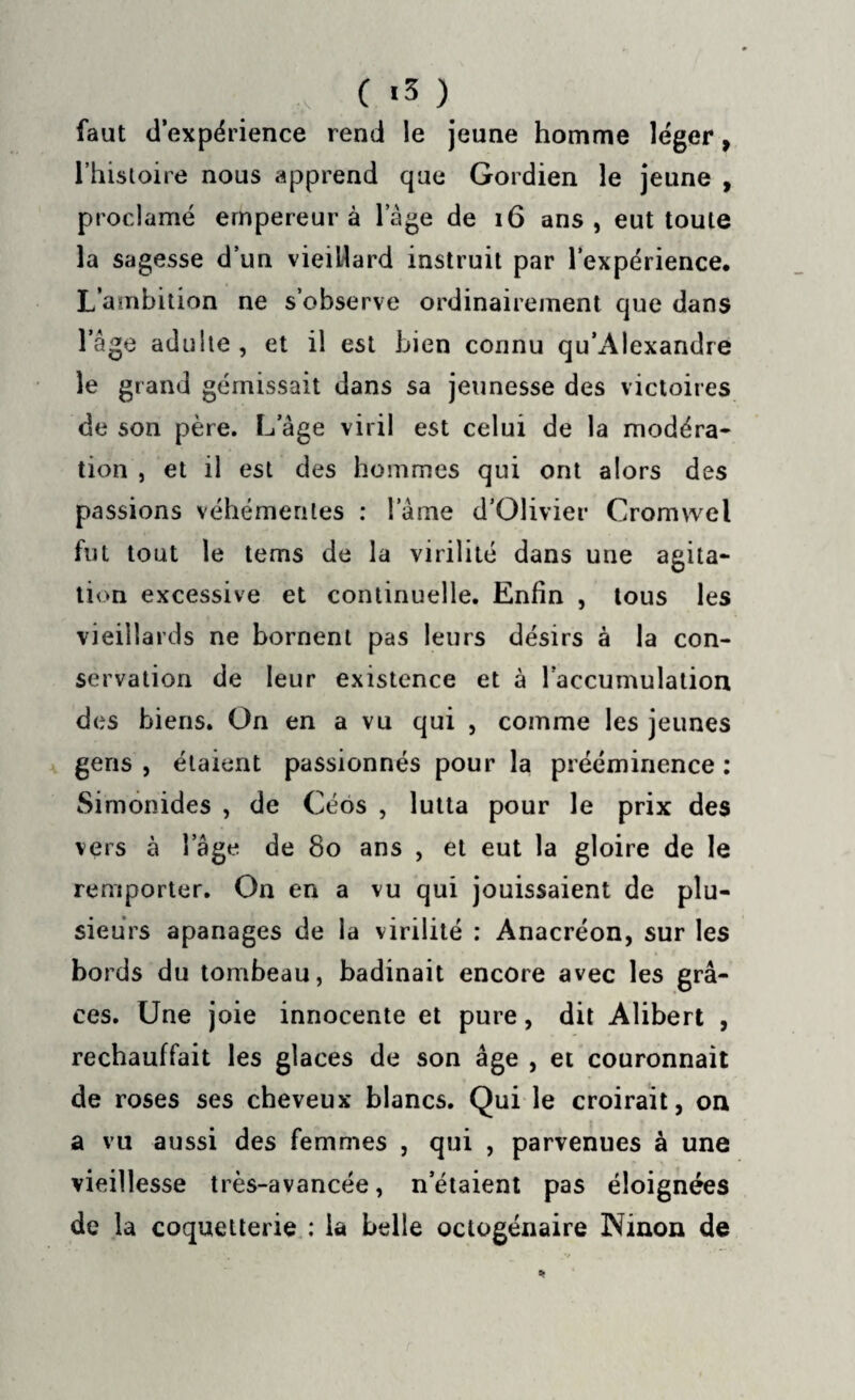 , ( *3 ) faut d’expérience rend le jeune homme léger, l’histoire nous apprend que Gordien le jeune , proclamé empereur à l’âge de 16 ans, eut toute la sagesse d’un vieillard instruit par l’expérience. L’ambition ne s’observe ordinairement que dans l’âge adulte, et il est bien connu qu’Alexandre le grand gémissait dans sa jeunesse des victoires de son père. L âge viril est celui de la modéra¬ tion , et il est des hommes qui ont alors des passions véhémentes : lame d’Olivier Cromwel fut tout le tems de la virilité dans une agita¬ tion excessive et continuelle. Enfin , tous les vieillards ne bornent pas leurs désirs à la con¬ servation de leur existence et à raccumulation des biens. On en a vu qui , comme les jeunes gens , étaient passionnés pour la prééminence : Simonides , de Céos , lutta pour le prix des vers à 1 âge de 8o ans , et eut la gloire de le remporter. On en a vu qui jouissaient de plu¬ sieurs apanages de la virilité : Anacréon, sur les bords du tombeau, badinait encore avec les grâ¬ ces. Une joie innocente et pure, dit Alibert , réchauffait les glaces de son âge , et couronnait de roses ses cheveux blancs. Qui le croirait, on a vu aussi des femmes , qui , parvenues à une vieillesse très-avancée, n'étaient pas éloignées de la coquetterie : la belle octogénaire Ninon de