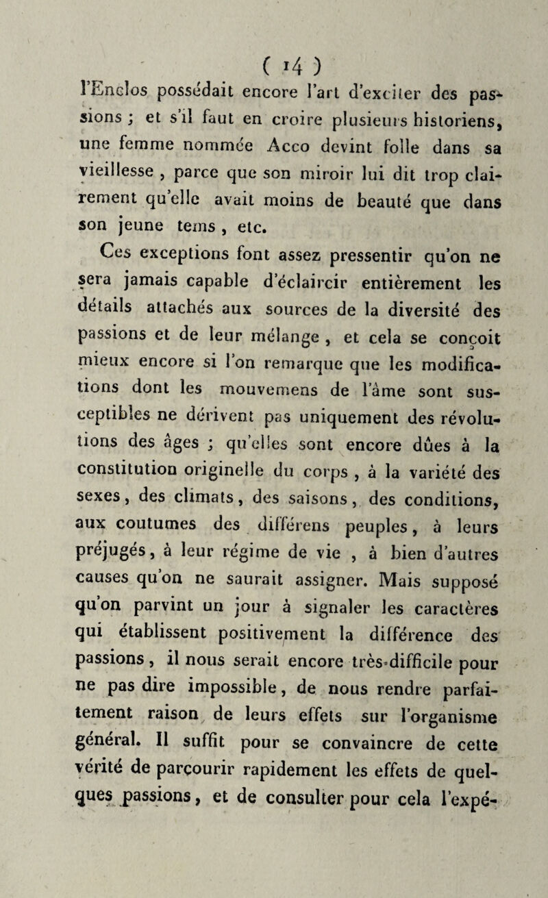 ( >4 ) 1 Enclos possédait encore l’art d’exciter des pas¬ sions ; et s’il faut en croire plusieurs historiens, une femme nommée Àcco devint folle dans sa vieillesse , parce que son miroir lui dit trop clai- renient qu elle avait moins de beauté que dans son jeune teins , etc. Ces exceptions font assez pressentir qu’on ne sera jamais capable d’éclaircir entièrement les détails attachés aux sources de la diversité des passions et de leur mélange , et cela se conçoit mieux encore si l’on remarque que les modifica¬ tions dont les mouvemeas de lame sont sus¬ ceptibles ne dérivent pas uniquement des révolu¬ tions des âges ; quelles sont encore dues à la constitution originelle du corps , à la variété des sexes, des climats, des saisons, des conditions, aux coutumes des dillérens peuples, à leurs préjugés, à leur régime de vie , à bien d’autres causes qu’on ne saurait assigner. Mais supposé quon parvint un jour à signaler les caractères qui établissent positivement la différence des passions , il nous serait encore très-difficile pour ne pas dire impossible, de nous rendre parfai¬ tement raison de leurs effets sur l’organisme général. Il suffit pour se convaincre de cette vérité de parcourir rapidement les effets de quel¬ ques passions, et de consulter pour cela l’expé-