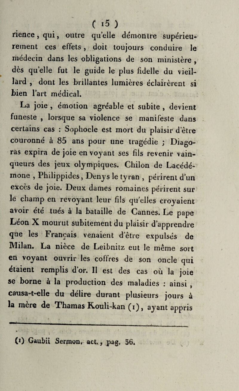 rience,qui, outre quelle démontre supérieu¬ rement ces effets, doit toujours conduire le médecin dans les obligations de son ministère , dès quelle fut le guide le plus fidelle du vieil¬ lard , dont les brillantes lumières éclairèrent si bien l’art médical. La joie , émotion agréable et subite , devient funeste , lorsque sa violence se manifeste dans certains cas : Sophocle est mort du plaisir d’être couronné à 85 ans pour une tragédie ; Diago- ras expira de joie en voyant ses fils revenir vain¬ queurs des jeux olympiques. Chilon de Lacédé¬ mone , Philippides, Denys le tyran , périrent d’un excès de joie. Deux dames romaines périrent sur le champ en revoyant leur fils quelles croyaient avoir été tués à la bataille de Cannes. Le pape Leon X mourut subitement du plaisir d’apprendre que les Français venaient d’être expulsés de IVlilan. La niece de Leibnitz eut le même sort en voyant ouvrir les coffres de son oncle qui étaient remplis d’or. II est des cas où la joie se borne à la production des maladies : ainsi , causa-t-elle du délire durant plusieurs jours à la mere de T'humas Rouli-kan (i), ayant appris ■ 9 r * •' » 4 CO Gaubii Sermon, act., pag, 56.