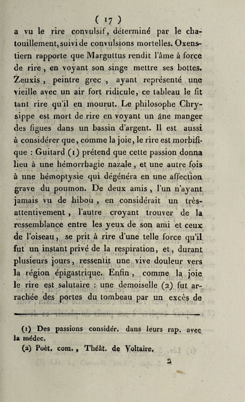 ( >7 ) a vu le rire convulsif, déterminé par le cha¬ touillement,suivi de convulsions mortelles. Oxens- tiern rapporte que Marguttus rendit lame à force de rire , en voyant son singe mettre ses bottes. Zeuxis , peintre grec , ayant représenté une vieille avec un air fort ridicule, ce tableau le fit tant rire qu’il en mourut. Le philosophe Chry- sippe est mort de rire en voyant un âne manger des figues dans un bassin d’argent. 11 est aussi à considérer que, comme la joie, le rire est morbifi¬ que : Guitard (i) prétend que cette passion donna lieu à une hémorrhagie nazale , et une autre fois à une hémoptysie qui dégénéra en une affection grave du poumon. De deux amis , l’un n’ayant jamais vu de hibou , en considérait un très- attentivement , l’autre croyant trouver de la ressemblance entre les yeux de son ami et ceux de l’oiseau, se prit à rire d’une telle force qu’il fut un instant privé de la respiration, et, durant plusieurs jours, ressentit une vive douleur vers la région épigastrique. Enfin , comme la joie le rire est salutaire : une demoiselle (2) fut ar¬ rachée des portes du tombeau par un excès de (1) Des passions considér. dans leurs rap, avec la médec. (a) Poèt. corn., Théât. de Voltaire.