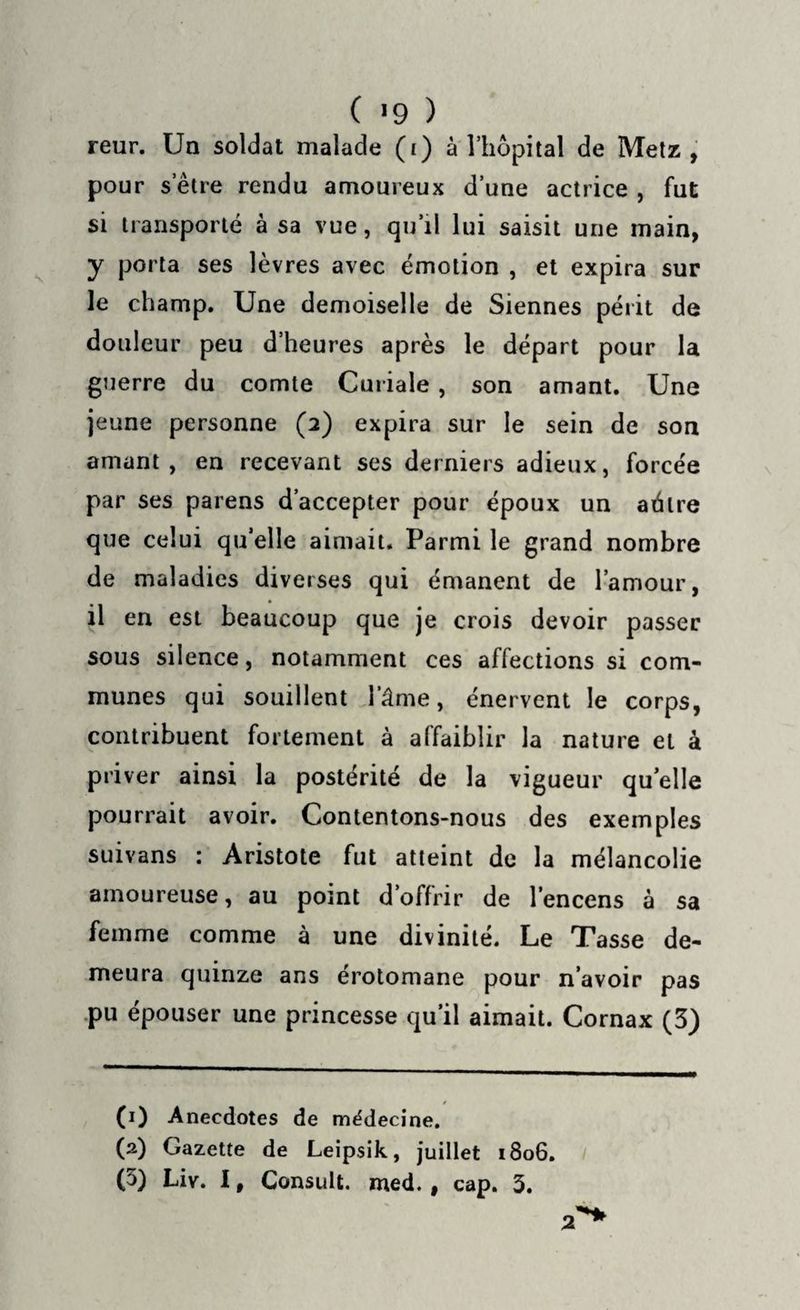 ( !9 ) reur. Un soldat malade (i) à l’hôpital de Metz, pour s’être rendu amoureux d’une actrice , fut si transporté à sa vue, qu’il lui saisit une main, y porta ses lèvres avec émotion , et expira sur le champ. Une demoiselle de Siennes périt de douleur peu d’heures après le départ pour la guerre du comte Curiale , son amant. Une jeune personne (2) expira sur le sein de son amant , en recevant ses derniers adieux, forcée par ses parens d’accepter pour époux un adiré que celui qu’elle aimait. Parmi le grand nombre de maladies diverses qui émanent de l’amour, il en est beaucoup que je crois devoir passer sous silence, notamment ces affections si com¬ munes qui souillent l’âme, énervent le corps, contribuent fortement à affaiblir la nature et à priver ainsi la postérité de la vigueur quelle pourrait avoir. Contentons-nous des exemples suivans : Aristote fut atteint de la mélancolie amoureuse, au point d’offrir de l’encens à sa femme comme à une divinité. Le Tasse de¬ meura quinze ans érotomane pour n’avoir pas pu épouser une princesse qu’il aimait. Cornax (3) (0 Anecdotes de médecine. (2) Gazette de Leipsik, juillet 1806. (5) Liv. I, Consult. med. , cap. 3.