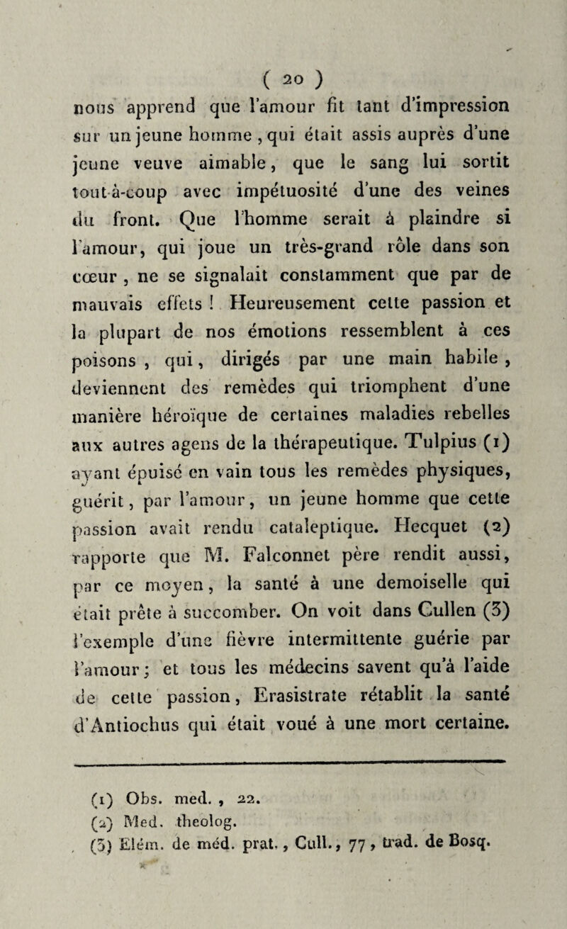 nous apprend que l’amour fit tant d’impression sur un jeune homme , qui était assis auprès d’une jeune veuve aimable, que le sang lui sortit toutà-coup avec impétuosité d’une des veines du front. Que l’homme serait à plaindre si l'amour, qui joue un très-grand rôle dans son cœur , ne se signalait constamment que par de mauvais effets ! Heureusement celle passion et la plupart de nos émotions ressemblent à ces poisons , qui, dirigés par une main habile , deviennent des remèdes qui triomphent d’une manière héroïque de certaines maladies rebelles aux autres agens de la thérapeutique. Tulpius (i) ayant épuisé en vain tous les remèdes physiques, guérit, par l’amour, un jeune homme que celle passion avait rendu cataleptique. Hecquet (2) rapporte que M. Falconnet père rendit aussi, par ce moyen, la santé à une demoiselle qui était prête à succomber. On voit dans Cullen (3) l’exemple d’une fièvre intermittente guérie par l’amour; et tous les médecins savent qua l’aide de cette passion, Erasistrate rétablit la santé d’Antiochus qui était voué à une mort certaine. (1) Obs. med. , 22. (ii) Med. theolog. (5) Elém. de méd. prat., Cull., 77, trad. de Bosq.