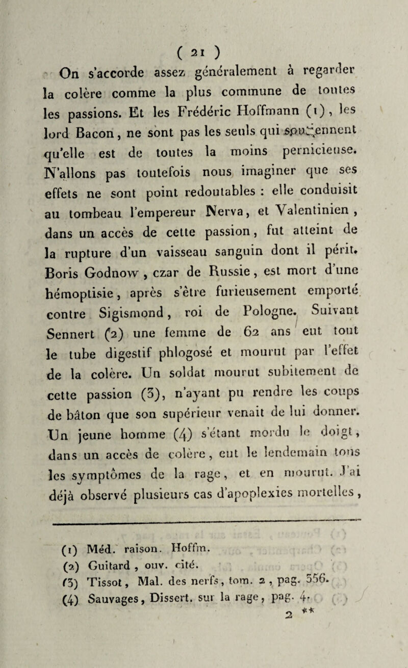 On s’accorde assez généralement à regarder la colère comme la plus commune de tontes les passions. Kt les Frédéric Hoffmann (i), h's lord Bacon, ne sont pas les seuls qui spu^ennent qu’elle est de toutes la moins pernicieuse. N’allons pas toutefois nous imaginer que ses effets ne sont point redoutables : elle conduisit au tombeau l’empereur Nerva, et Valentinien , dans un accès de cette passion, fut atteint de la rupture d’un vaisseau sanguin dont il périt. Boris Godnow , czar de Russie, est mort d une hémoptisie, après s’ètre furieusement emporté contre Sigismond, roi de Pologne. Suivant Sennert (2) une femme de 62 ans eut tout le tube digestif phlogosé et mourut par l’effet de la colère. Un soldat mourut subitement de cette passion (3), n’ayant pu rendre les coups de bâton que son supérieur venait de lui donner. Un jeune homme (4) s étant mordu le doigt, dans un accès de colère, eut le lendemain tons les symptômes de la rage, et en mourut, lai déjà observé plusieurs cas d’apoplexies mortelles , (1) Méd. raison. Hoffm. (a) Guitard , ouv. cité. r3) Tissot, Mal. des nerfs, tovn. 2, pag. 556. (4) Sauvages, Dissert, sur la rage, pag. 4r 1