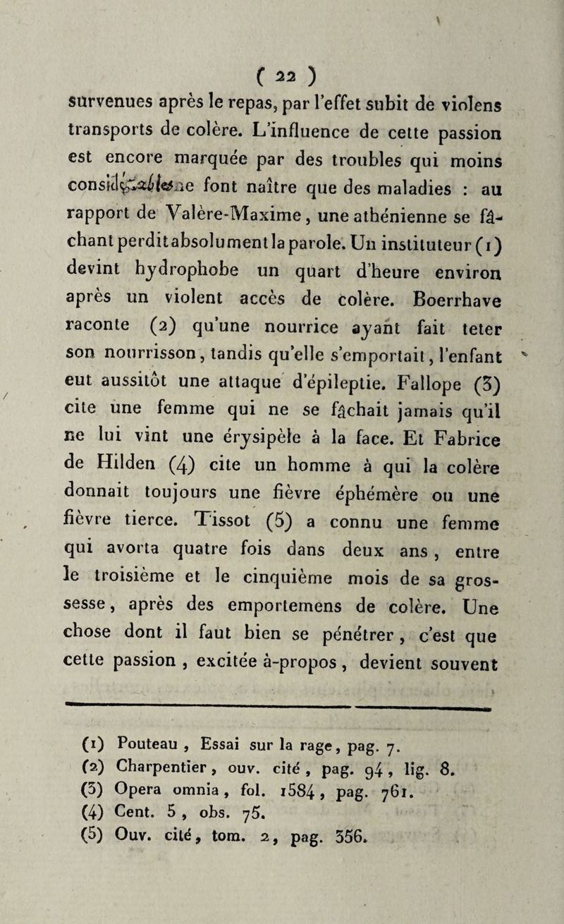 survenues après le repas, par l’effet subit de violens transports de colère. L’influence de cette passion est encore marquée par des troubles qui moins consitl^aiic# ie font naître que des maladies : au rapport de Valère-Maxime, une athénienne se fâ¬ chant perditabsolumentlaparole. Un instituteur (i) devint hydrophobe un quart d’heure environ après un violent accès de colère. Boerrhave raconte (2) qu’une nourrice ayant fait teter son nourrisson, tandis qu’elle s’emportait, l’enfant eut aussitôt une attaque depileptie. Fallope (3) cite une femme qui ne se fâchait jamais qu’il ne lui vint une érysipèle à la face. Et Fabrice de Hilden (4) cite un homme à qui la colère donnait toujours une fièvre éphémère ou une fièvre tierce. Tissot (5) a connu une femme qui avorta quatre fois dans deux ans, entre le troisième et le cinquième mois de sa gros¬ sesse , après des emportemens de colère. Une chose dont il faut bien se pénétrer , c’est que cette passion , excitée à-propos , devient souvent (1) Pouteau , Essai sur la rage, pag. 7. (2) Charpentier, ouv. cité , pag. 94, lig. 8. (5) Opéra omnia, fol. i584, pag. 761. (4) Cent. 5 , obs. 75. (5) Ouv. cité, tom. 2, pag. 356.