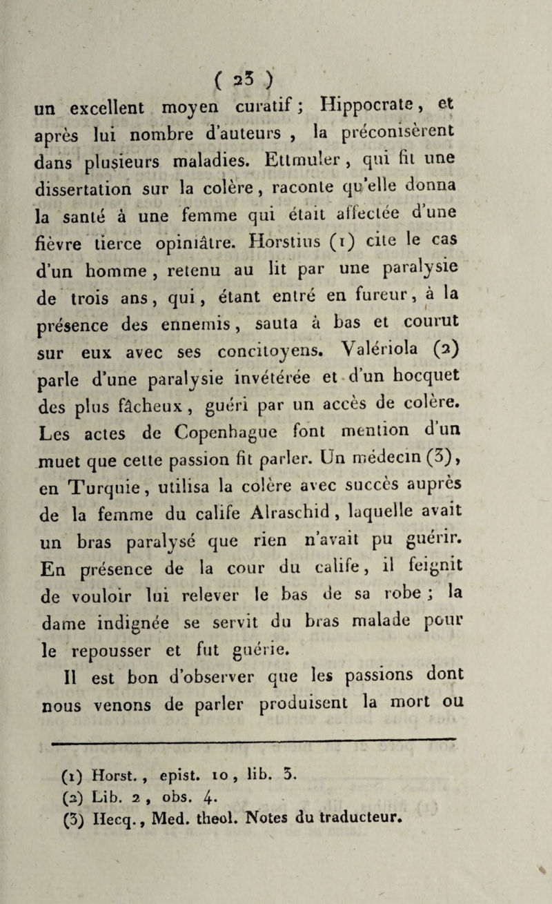 ( =5 ) un excellent moyen curatif ; Hippocrate, et après lui nombre d’auteurs , la préconisèrent dans plusieurs maladies. Ettmuler, qui (il une dissertation sur la colère , raconte qu’elle donna la santé à une femme qui était affectée d une fièvre tierce opiniâtre. Horstins (i) cite le cas d’un homme , retenu au lit par une paralysie de trois ans, qui, étant entré en fureur, à la présence des ennemis, sauta à bas et courut sur eux avec ses concitoyens, \ aleriola (2) parle d’une paralysie invétérée et d un hocquet des plus fâcheux , guéri par un accès de colère. Les actes de Copenhague font mention d un muet que cette passion fit parler. Un médecin (3), en Turquie, utilisa la colère avec succès aupiès de la femme du calife Àlraschid , laquelle avait un bras paralysé que rien n avait pu guérir. En présence de la cour du calife, il feignit de vouloir lui relever le bas de sa robe ; la dame indignée se servit du bras malade pour le repousser et fut guérie. Il est bon d’observer que les passions dont nous venons de parler produisent la mort ou (1) Horst. , epist. 10, lib. 5. (a) Lib. 2 , obs. 4*