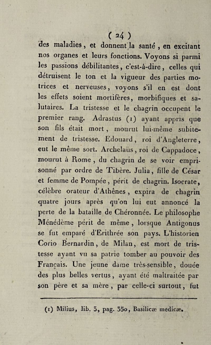 des maladies j et donnent la santé , en excitant nos organes et leurs fonctions. Voyons si parmi les passions débilitantes, c’est-à-dire, celles qui détruisent le ton et la vigueur des parties mo¬ trices et nerveuses, voyons s’il en est dont les effets soient mortifères, morbifiques et sa¬ lutaires. La tristesse et le chagrin occupent le premier rang. Adrastus (i) ayant appris que son fils était mort , mourut lui-même subite^ ment de tristesse. Edouard, roi d’Angleterre, eut le meme sort. Archelaus, roi de Cappadoce, mourut à Rome , du chagrin de se voir empri¬ sonné par ordre de Tibère. Julia, fille de César et femme de Pompée, périt de chagrin. Isocrate, célèbre orateur d’Athènes, expira de chagrin quatre jours après qu’on lui eut annoncé la perte de la bataille de Chéronnée. Le philosophe Ménédème périt de même , lorsque Anligonus se fut emparé d’Erithrée son pays. L’historien Corio Bernardin, de Milan, est mort de tris¬ tesse ayant vu sa patrie tomber au pouvoir des Français. Une jeune dame très-sensible, douée des plus belles vertus, ayant été maltraitée par son père et sa mère , par celle-ci surtout, fut (i) Milius, lib. 5, pag. 35o, Basilicæ medicæ.