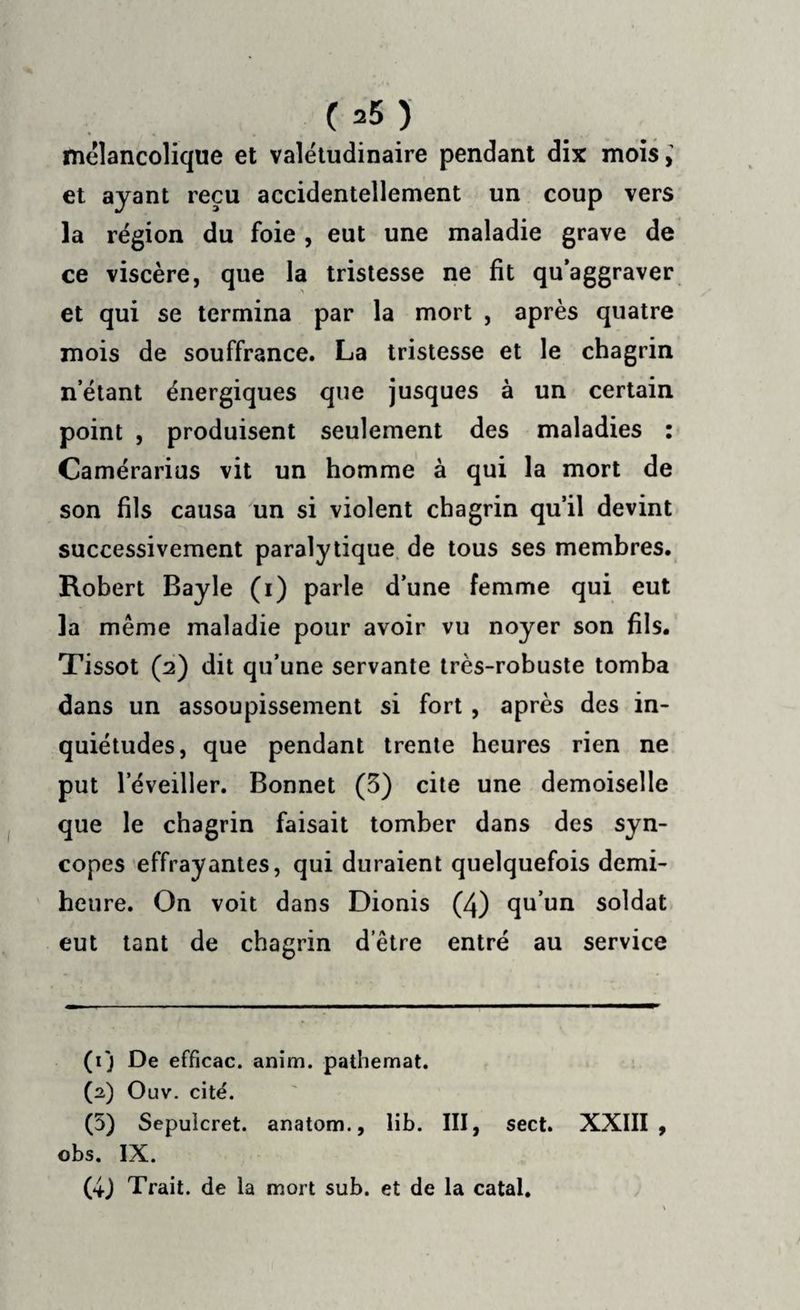 (*5) mélancolique et valétudinaire pendant dix mois,’ et ayant reçu accidentellement un coup vers la région du foie , eut une maladie grave de ce viscère, que la tristesse ne fit qu’aggraver et qui se termina par la mort , après quatre mois de souffrance. La tristesse et le chagrin n’étant énergiques que jusques à un certain point , produisent seulement des maladies : Camérarius vit un homme à qui la mort de son fils causa un si violent chagrin qu’il devint successivement paralytique de tous ses membres. Robert Bayle (i) parle d’une femme qui eut la même maladie pour avoir vu noyer son fils. Tissot (2) dit qu’une servante très-robuste tomba dans un assoupissement si fort, après des in¬ quiétudes, que pendant trente heures rien ne put leveiller. Bonnet (3) cite une demoiselle que le chagrin faisait tomber dans des syn¬ copes effrayantes, qui duraient quelquefois demi- heure. On voit dans Dionis (4) qu’un soldat eut tant de chagrin d’être entré au service (ij De efficac. anim. pathemat. (2) Ouv. cité. (5) Sepulcret. anatom., lib. III, sect. XXIII, obs. IX. (4J Trait, de la mort sub. et de la catal.