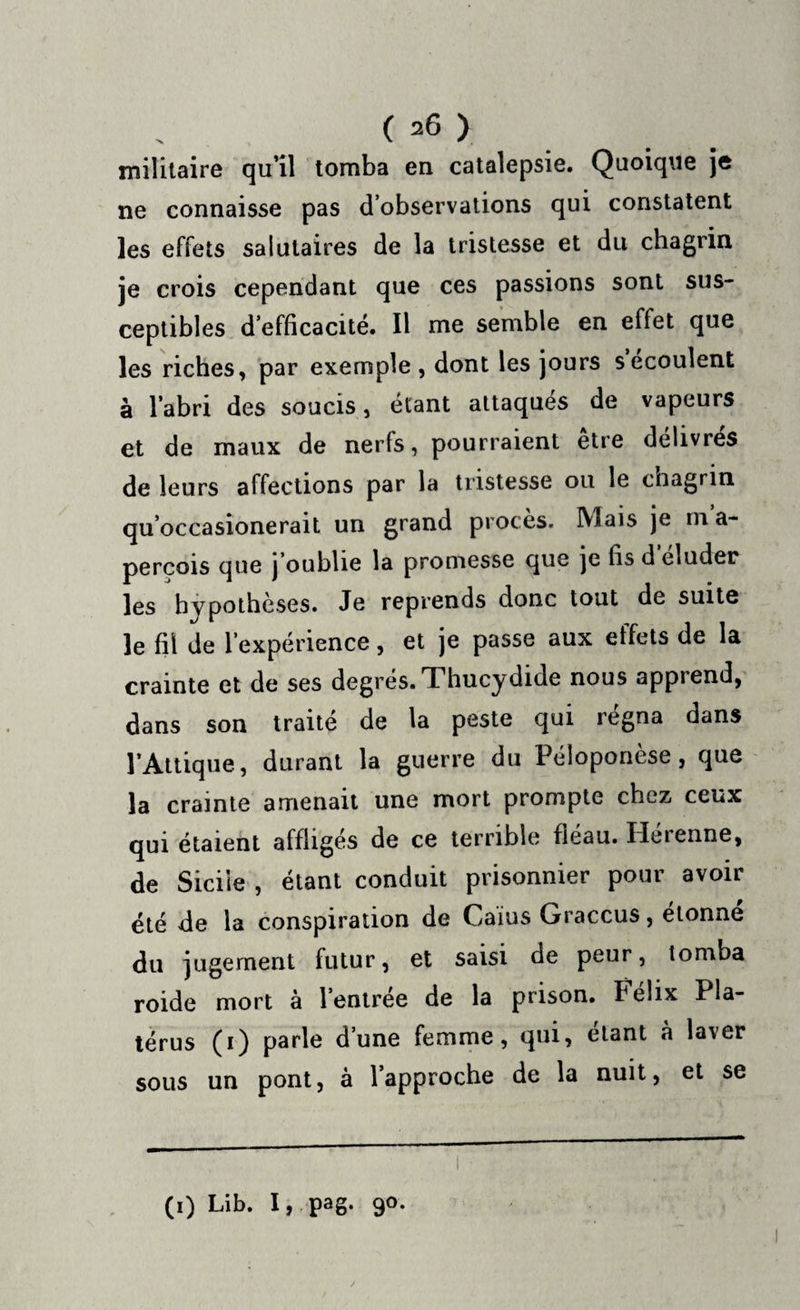( =6 ) militaire qu’il tomba en catalepsie. Quoique je ne connaisse pas d’observations qui constatent les effets salutaires de la tristesse et du chagrin je crois cependant que ces passions sont sus¬ ceptibles d’efficacité. Il me semble en effet que les riches, par exemple , dont les jours s écoulent à l’abri des soucis, étant attaqués de vapeurs et de maux de nerfs, pourraient être délivrés de leurs affections par la tristesse ou le chagrin qu’occasionerait un grand procès. Mais je m a- perçois que | oublie la promesse que je fis d eluder les hypothèses. Je reprends donc tout de suite le fil de l’expérience, et je passe aux effets de la crainte et de ses degrés. Thucydide nous apprend, dans son traité de la peste qui régna dans l’Attique, durant la guerre du Péloponèse, que la crainte amenait une mort prompte chez ceux qui étaient affligés de ce terrible fléau. Hérenne, de Siciie , étant conduit prisonnier pour avoir été de la conspiration de Caius Graccus, étonné du jugement futur, et saisi de peur, tomba roide mort a l’entree de la prison, felix Pla- térus (i) parle d’une femme, qui, étant à laver sous un pont, à l’approche de la nuit, et se