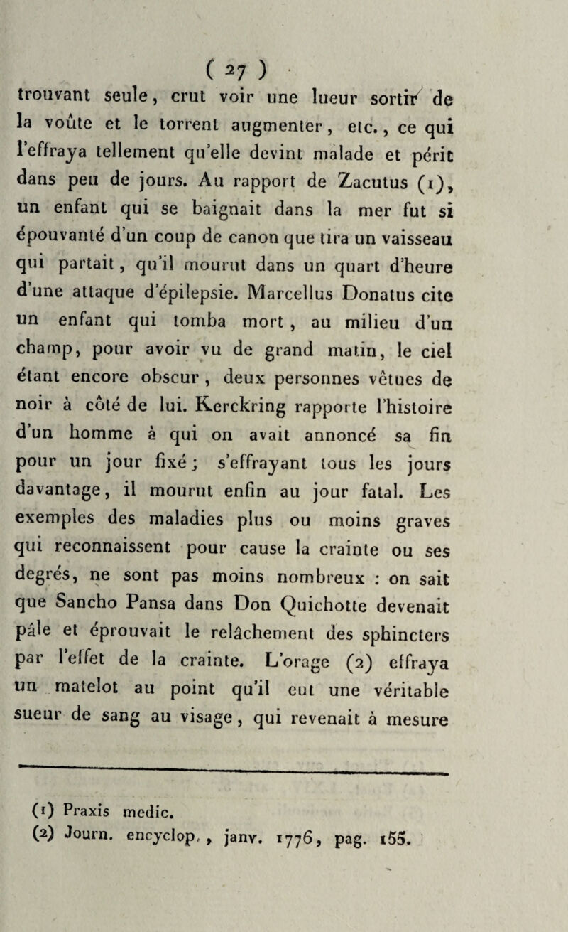 trouvant seule, crut voir une lueur sortit* de la voûte et le torrent augmenter, etc., ce qui l’effraya tellement quelle devint malade et périt dans peu de jours. Au rapport de Zacutus (i), un enfant qui se baignait dans la mer fut si épouvanté d un coup de canon que tira un vaisseau qui partait, qu’il mourut dans un quart d’heure d une attaque d’épilepsie. Marcellus Donatus cite un enfant qui tomba mort , au milieu d’un champ, pour avoir vu de grand matin, le ciel étant encore obscur , deux personnes vêtues de noir à coté de lui. Kerckring rapporte l’histoire d un homme à qui on avait annoncé sa fin pour un jour fixé; s’effrayant tous les jours davantage, il mourut enfin au jour fatal. Les exemples des maladies plus ou moins graves qui reconnaissent pour cause la crainte ou ses degrés, ne sont pas moins nombreux : on sait que Sancho Pansa dans Don Quichotte devenait pâle et éprouvait le relâchement des sphincters par 1 effet de la crainte. L’orage (2) effraya un matelot au point qu’il eut une véritable sueur de sang au visage, qui revenait à mesure (1) Praxis medic. (2) Journ. encyclop, , janv. 1776, pag. i55.