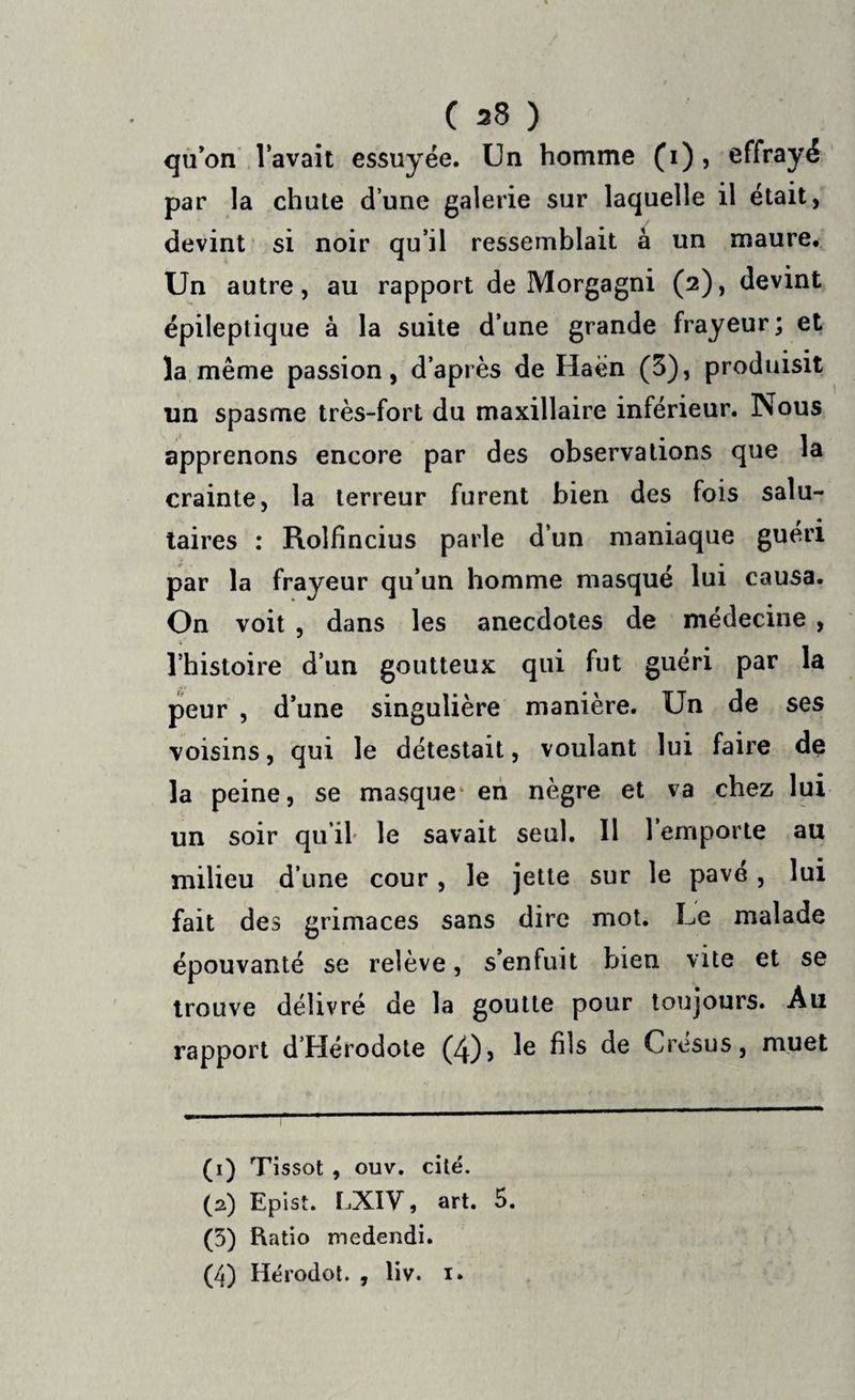 qu’on lavait essuyée. Un homme (1), effrayé par la chute d’une galerie sur laquelle il était, devint si noir qu’il ressemblait à un maure. Un autre, au rapport de Morgagni (2), devint épileptique à la suite d’une grande frayeur; et la même passion, d’après de Ilaén (3), produisit un spasme très-fort du maxillaire inférieur. Nous apprenons encore par des observations que la crainte, la terreur furent bien des fois salu¬ taires : Rolfincius parle d’un maniaque guéri par la frayeur qu’un homme masqué lui causa. On voit , dans les anecdotes de médecine , l’histoire d’un goutteux qui fut guéri par la peur , d’une singulière manière. Un de ses voisins, qui le détestait, voulant lui faire de la peine, se masque en nègre et va chez lui un soir qu’il le savait seul. 11 1 emporte au milieu d’une cour, le jette sur le pavé, lui fait des grimaces sans dire mot. Le malade épouvanté se relève, s’enfuit bien vite et se trouve délivré de la goutte pour toujours. Au rapport d’Hérodote (4)> Ie bis de Crésus, muet (1) Tissot , ouv. cité. (2) Epist. LXIV, art. 5. (3) Ratio medendi. (4) Hérodot. , liv. 1.