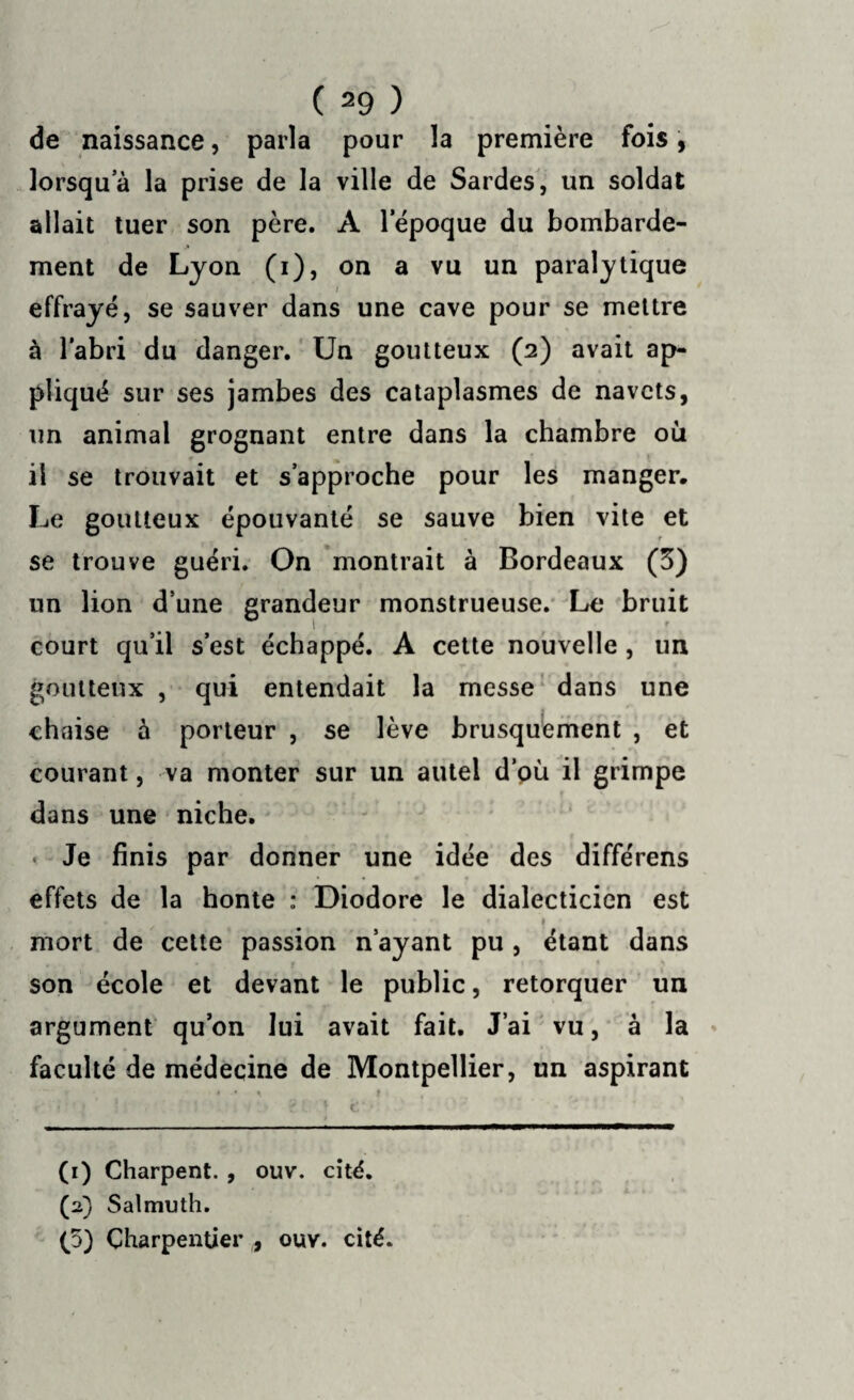 de naissance, parla pour la première fois, lorsqu’à la prise de la ville de Sardes, un soldat allait tuer son père. À l'époque du bombarde¬ ment de Lyon (i), on a vu un paralytique i effrayé, se sauver dans une cave pour se mettre à l'abri du danger. Un goutteux (2) avait ap¬ pliqué sur ses jambes des cataplasmes de navets, un animal grognant entre dans la chambre où il se trouvait et s’approche pour les manger. Le goutteux épouvanté se sauve bien vite et se trouve guéri. On montrait à Bordeaux (3) un lion d’une grandeur monstrueuse. Le bruit court qu’il s’est échappé. A cette nouvelle , un goutteux , qui entendait la messe dans une chaise à porteur , se lève brusquement , et courant, va monter sur un autel d’où il grimpe dans une niche. • Je finis par donner une idée des différens effets de la honte : Diodore le dialecticien est • • • » » mort de cette passion n’ayant pu, étant dans son école et devant le public, rétorquer un argument qu’on lui avait fait. J’ai vu, à la faculté de médecine de Montpellier, un aspirant • * \ f , ♦ '•‘J » ' | i . 1J 4 . 7 > \ fc' • ’ (1) Charpent. , ouv. cité. (a) Salmuth. (5) Charpentier , ouv. cité.