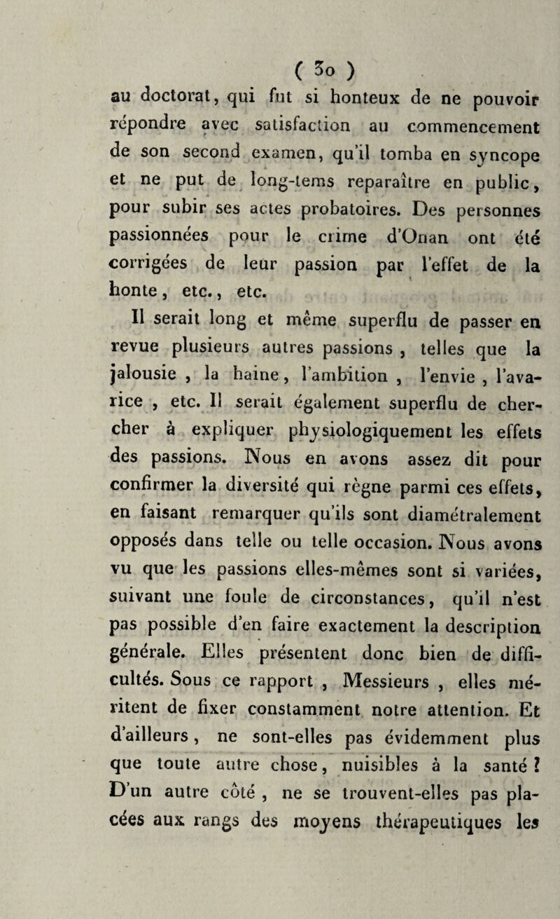 au doctorat, qui fut si honteux de ne pouvoir répondre avec satisfaction au commencement de son second examen, qu’il tomba en syncope et ne put de long-tems reparaître en public, pour subir ses actes probatoires. Des personnes passionnées pour le crime d’Onan ont été corrigées de leur passion par l’effet de la honte , etc., etc. Il serait long et même superflu de passer en revue plusieurs autres passions , telles que la jalousie , la haine, 1 ambition , l’envie , l’ava¬ rice , etc. Il serait également superflu de cher¬ cher à expliquer physiologiquement les effets des passions. Nous en avons assez dit pour confirmer la diversité qui règne parmi ces effets, en faisant remarquer qu’ils sont diamétralement opposes dans telle ou telle occasion. Nous avons vu que les passions elles-mêmes sont si variées, suivant une foule de circonstances, qu’il n’est pas possible d’en faire exactement la description générale. Elles présentent donc bien de diffi¬ cultés. Sous ce rapport , Messieurs , elles mé¬ ritent de fixer constamment notre attention. Et dailleurs, ne sont-elles pas évidemment plus que toute autre chose, nuisibles à la santé ? D’un autre côté , ne se trouvent-elles pas pla¬ cées aux rangs des moyens thérapeutiques les