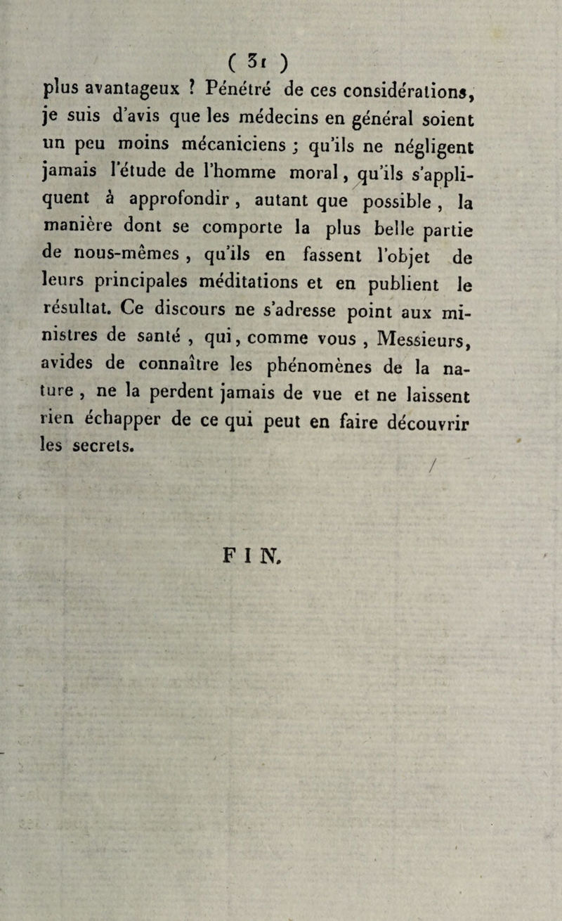 plus avantageux ? Pénétré de ces considérations, je suis d avis que les médecins en général soient un peu moins mécaniciens ; qu’ils ne négligent jamais 1 étude de l’homme moral, qu’ils s’appli¬ quent à approfondir, autant que possible, la manière dont se comporte la plus belle partie de nous-mêmes , qu’ils en fassent l’objet de leurs principales méditations et en publient le résultat. Ce discours ne s’adresse point aux mi¬ nistres de santé , qui, comme vous , Messieurs, avides de connaître les phénomènes de la na¬ ture , ne la perdent jamais de vue et ne laissent rien échapper de ce qui peut en faire découvrir les secrets. m •’ ■ ; / F I N.