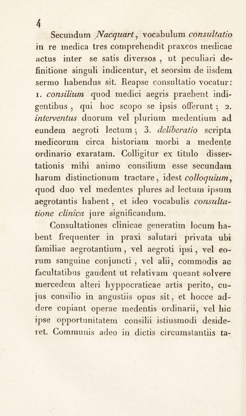 Secundum Nacquart, vocabulum consultatio in re medica tres comprehendit praxeos medicae actus inter se satis diversos , ut peculiari de- finitione singuli indicentur, et seorsim de iisdem sermo habendus sit. Reapse consultatio vocatur: i. consilium quod medici aegris praebent indi- gentibus , qui hoc scopo se ipsis offerunt } 2. interventus duorum vel plurium medendum ad eundem aegroti lectum} 3, deliberatio scripta medicorum circa historiam morbi a medente ordinario exaratam. Colligitur ex titulo disser- tationis mihi animo consilium esse secundam harum distinctionum tractare, idest colloquium, quod duo vel medentes plures ad lectum ipsum aegrotantis habent, et ideo vocabulis consulta- tione clinica jure significandum. Consultationes clinicae generatim locum ha- bent frequenter in praxi salutari privata ubi familiae aegrotantium , vel aegroti ipsi, vel eo- rum sanguine conjuncti , vel alii, commodis ac facultatibus gaudent ut relativam queant solvere mercedem alteri hyppocraticae artis perito, cu- jus consilio in angustiis opus sit, et hocce ad- dere cupiant operae medentis ordinarii, vel hic ipse opportunitatem consilii istiusmodi deside- ret. Communis adeo in dictis circumstantiis ta-