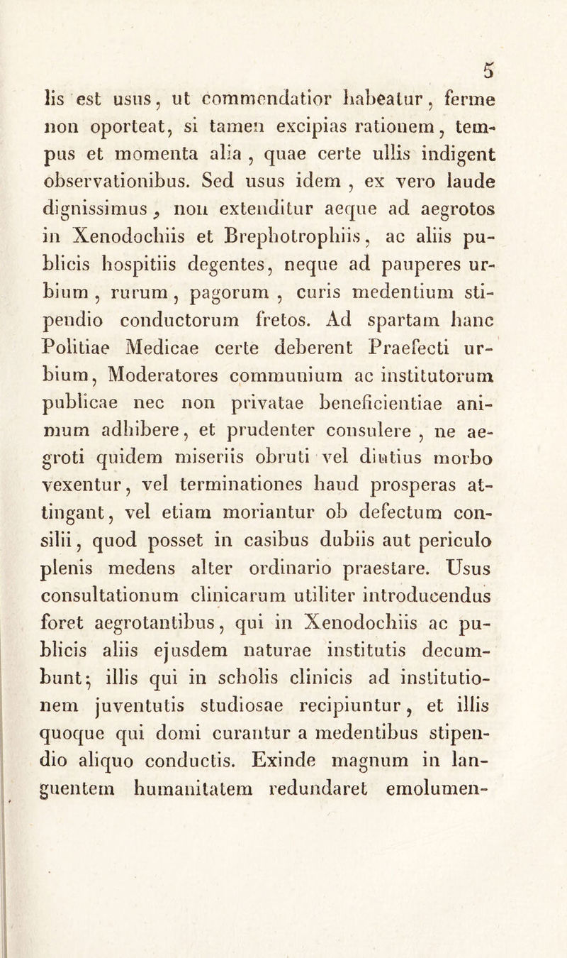 lis est usus, ut commendatior habeatur, ferme non oporteat, si tamen excipias rationem, tem- pus et momenta alia , quae certe ullis indigent observationibus. Sed usus idem , ex vero laude dignissimus 9 non extenditur aeque ad aegrotos in Xenodochiis et Brepbotrophiis, ac aliis pu- blicis hospitiis degentes, neque ad pauperes ur- bium , rurum , pagorum , curis medentium sti- pendio conductorum fretos. Ad spartam hanc Politiae Medicae certe deberent Praefecti ur- bium, Moderatores communium ac institutorum publicae nec non privatae beneficientiae ani- mum adbibere, et prudenter consulere, ne ae- groti quidem miseriis obruti vel diutius morbo vexentur, vel terminationes haud prosperas at- tingant, vel etiam moriantur ob defectum con- silii , quod posset in casibus dubiis aut periculo plenis medens alter ordinario praestare. Usus consultationum clinicarum utiliter introducendus foret aegrotantibus, qui in Xenodochiis ac pu- blicis aliis ejusdem naturae institutis decum- bunt; illis qui in scholis clinicis ad institutio- nem juventutis studiosae recipiuntur, et illis quoque qui domi curantur a medentibus stipen- dio aliquo conductis. Exinde magnum in lan- guentem humanitatem redundaret emolumen-