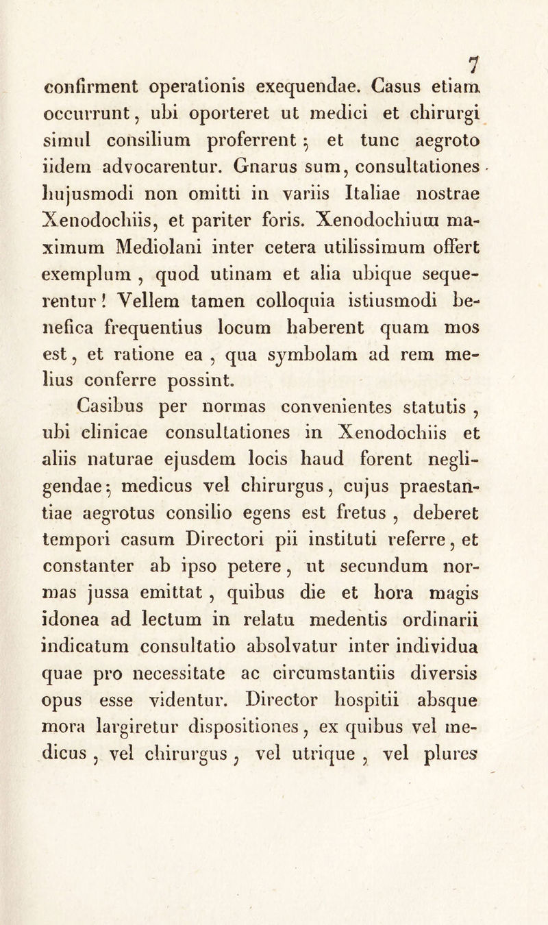 confirment operationis exequendae. Casus etiam, occurrunt, ubi oporteret ut medici et chirurgi simul consilium proferrent } et tunc aegroto iidem advocarentur. Gnarus sum, consultationes hujusmodi non omitti in variis Italiae nostrae Xenodochiis, et pariter foris. Xenodochium ma- ximum Mediolani inter cetera utilissimum offert exemplum , quod utinam et alia ubique seque- rentur ! Vellem tamen colloquia istiusmodi be- nefica frequentius locum haberent quam mos est, et ratione ea , qua symbolam ad rem me- lius conferre possint. Casibus per normas convenientes statutis , ubi clinicae consultationes in Xenodochiis et aliis naturae ejusdem locis haud forent negli- gendaemedicus vel chirurgus, cujus praestan- tiae aegrotus consilio egens est fretus , deberet tempori casum Directori pii instituti referre, et constanter ab ipso petere, ut secundum nor- mas jussa emittat , quibus die et hora magis idonea ad lectum in relatu medentis ordinarii indicatum consultatio absolvatur inter individua quae pro necessitate ac circumstantiis diversis opus esse videntur. Director hospitii absque mora largiretur dispositiones, ex quibus vel me- dicus , vel chirurgus ; vel utrique , vel plures