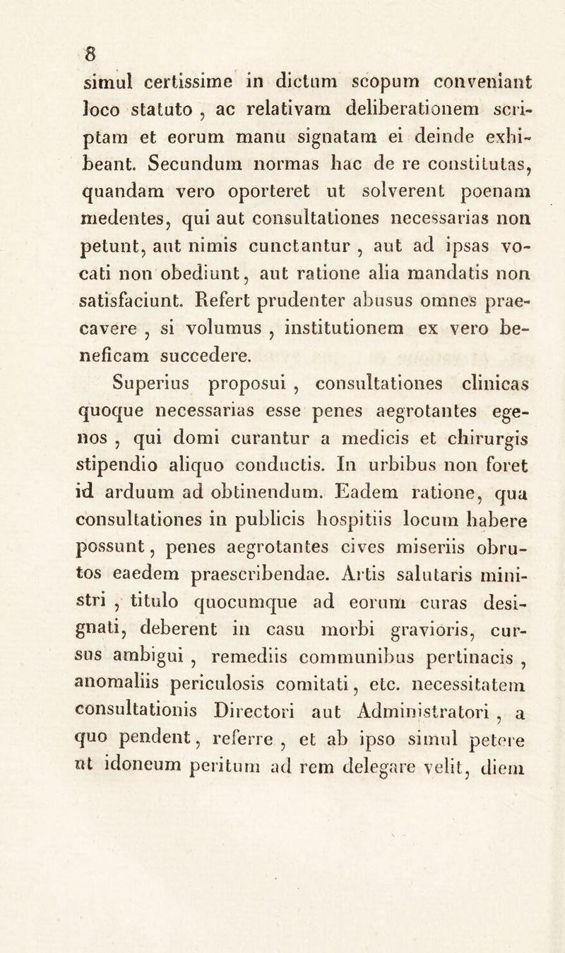 simul certissime in dictum scopum conveniant loco statuto , ac relativam deliberationem scri- ptam et eorum manu signatam ei deinde exhi- beant. Secundum normas hac de re constitutas, quandam vero oporteret ut solverent poenam inedentes, qui aut consultationes necessarias non petunt, aut nimis cunctantur , aut ad ipsas vo- cati non obediunt, aut ratione alia mandatis non satisfaciunt. Refert prudenter abusus omnes prae- cavere , si volumus , institutionem ex vero be- neficam succedere. Superius proposui , consultationes clinicas quoque necessarias esse penes aegrotantes ege- nos ? qui domi curantur a medicis et chirurgis stipendio aliquo conductis. In urbibus non foret id arduum ad obtinendum. Eadem ratione, qua consultationes in publicis hospitiis locum habere possunt, penes aegrotantes cives miseriis obru- tos eaedem praescribendae. Artis salutaris mini- stri , titulo quocumque ad eorum curas desi- gnati, deberent in casu morbi gravioris, cur- sus ambigui , remediis communibus pertinacis , anomaliis periculosis comitati, etc. necessitatem consultationis Directori aut Administratori , a quo pendent, referre, et ab ipso simul petere «t idoneum peritum ad rem delegare velit, diem