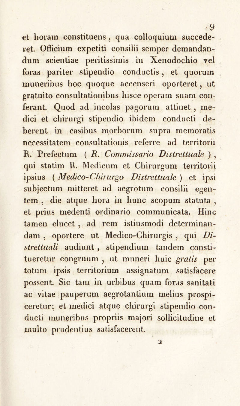 et horam constituens , qua colloquium succede- ret. Cilicium expetiti consilii semper demandan- dum scientiae peritissimis in Xenodochio vel foras pariter stipendio conductis , et quorum muneribus hoc quoque accenseri oporteret, ut gratuito consultationibus hisce operam suam con- ferant. Quod ad incolas pagorum attinet , me- dici et chirurgi stipendio ibidem conducti de- berent in casibus morborum supra memoratis necessitatem consultationis referre ad territorii R. Prefecturn ( R. Commissario Distrettuale ) , qui statim R. Medicum et Chirurgum territorii ipsius ( Medico-Chirurgo Distrettuale ) et ipsi subjectum mitteret ad aegrotum consilii egen- tem ? die atque hora in hunc scopum statuta , et prius medenti ordinario communicata. Hinc tamen elucet , ad rem isliusmodi determinan- dam , oportere ut Medico-Chirurgis ? qui Di- strettuali audiunt ^ stipendium tandem consti- tueretur congruum ? ut muneri huic gratis per totum ipsis territorium assignatum satisfacere possent Sic tam in urbibus quam foras sanitati ac vitae pauperum aegrotantium melius prospi- ceretur^ et medici atque chirurgi stipendio con- ducti muneribus propriis majori sollicitudine ct multo prudentius satisfacerent. 2