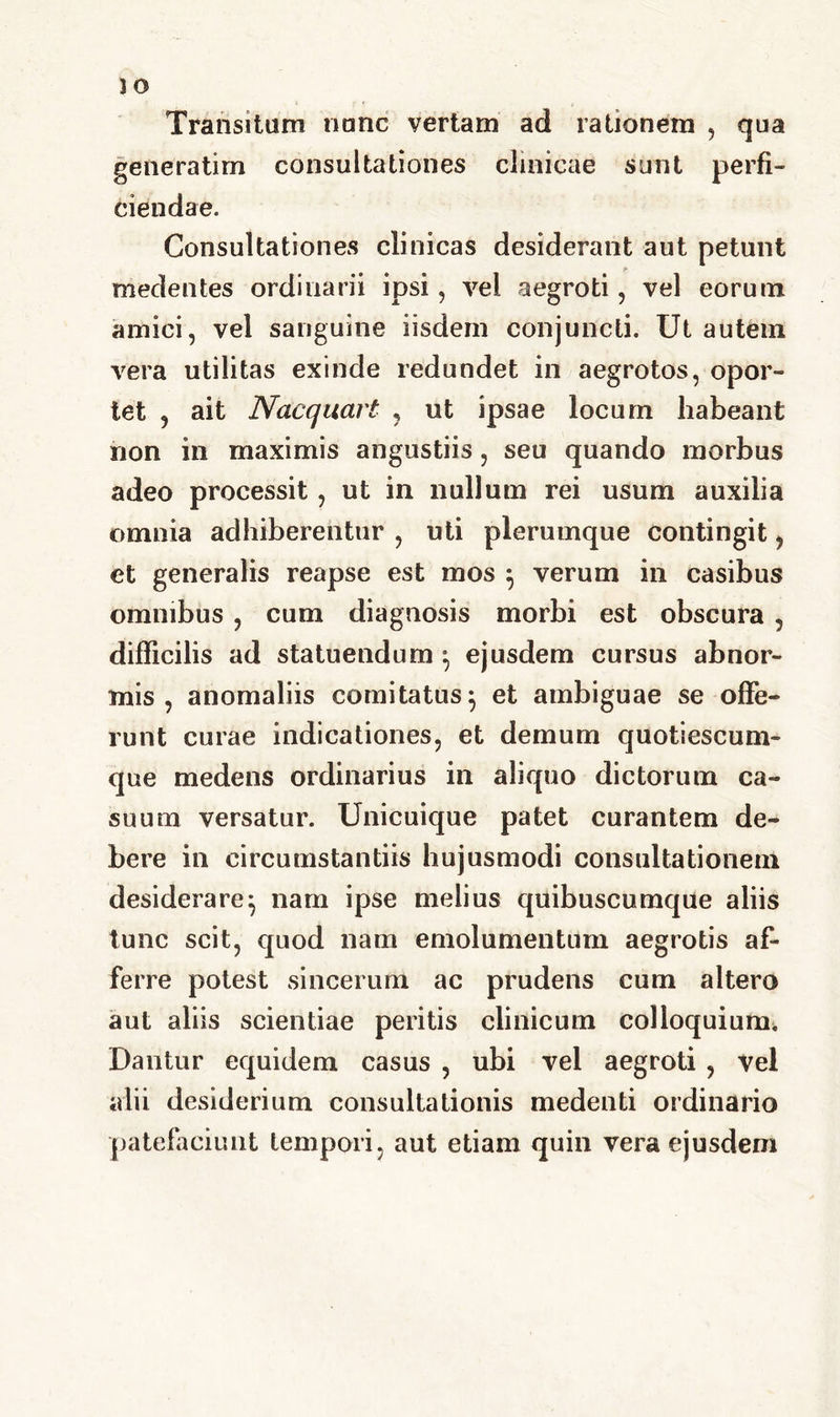 Transitum nunc vertam ad rationem , qua generatim consultationes clinicae sunt perfi- ciendae. Consultationes clinicas desiderant aut petunt medentes ordinarii ipsi, vel aegroti, vel eorum amici, vel sanguine iisdem conjuncti. Ut autem vera utilitas exinde redundet in aegrotos, opor- tet , ait Nacquart , ut ipsae locum habeant non in maximis angustiis, seu quando morbus adeo processit , ut in nullum rei usum auxilia omnia adbiberentur , uti plerumque contingit, et generalis reapse est mos } verum in casibus omnibus , cum diagnosis morbi est obscura , difficilis ad statuendum } ejusdem cursus abnor- mis , anomaliis comitatus} et ambiguae se offe- runt curae indicationes, et demum quotiescum- que medens ordinarius in aliquo dictorum ca- suum versatur. Unicuique patet curantem de- bere in circumstantiis hujusmodi consultationem desiderare^ nam ipse melius quibuscumque aliis tunc scit, quod nam emolumentum aegrotis af- ferre potest sincerum ac prudens cum altero aut aliis scientiae peritis clinicum colloquium. Dantur equidem casus , ubi vel aegroti , vel alii desiderium consultationis medenti ordinario patefaciunt tempori, aut etiam quin vera ejusdem