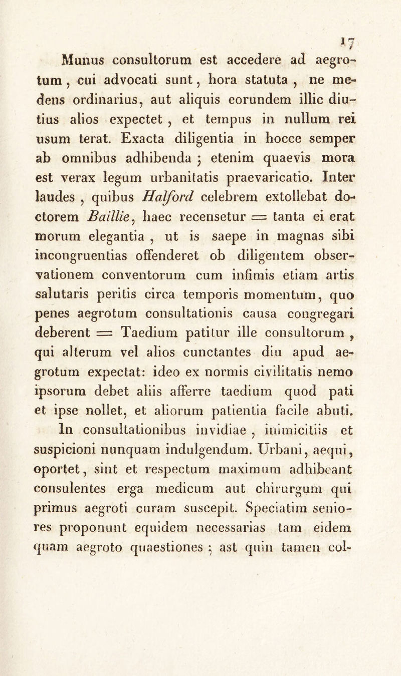Munus consultorum est accedere ad aegro- tum ? cui advocati sunt, hora statuta , ne me- delis ordinarius, aut aliquis eorundem illic diu- tius alios expectet , et tempus in nullum rei usum terat. Exacta diligentia in hocce semper ab omnibus adhibenda 3 etenim quaevis mora est verax legum urbanitatis praevaricatio. Inter laudes , quibus Halford celebrem extollebat do- ctorem Baillie, haec recensetur = tanta ei erat morum elegantia , ut is saepe in magnas sibi incongruentias offenderet ob diligentem obser- vationem conventorum cum infimis etiam artis salutaris peritis circa temporis momentum, quo penes aegrotum consultationis causa congregari deberent = Taedium patitur ille consultorum , qui alterum vel alios cunctantes diu apud ae- grotum expectat: ideo ex normis civilitatis nemo ipsorum debet aliis afferre taedium quod pati et ipse nollet, et aliorum patientia facile abuti. In consultationibus invidiae , inimicitiis et suspicioni nunquam indulgendum. Urbani, aequi, oportet, sint et respectum maximum adhibeant consulentes erga medicum aut chirurgum qui primus aegroti curam suscepit. Speciatim senio- res proponunt equidem necessarias tam eidem quam aegroto quaestiones ; ast quin tamen coi-