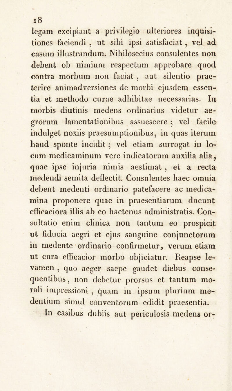 legam excipiant a privilegio ulteriores inquisi- tiones faciendi , ut sibi ipsi satisfaciat , vel ad casum illustrandum. Nihilosecius consulentes non debent ob nimium respectum approbare quod contra morbum non faciat , aut silentio prae- terire animadversiones de morbi ejusdem essen- tia et methodo curae adhibitae necessarias. In morbis diutinis medens ordinarius videtur ae- grorum lamentationibus assuescere ; vel facile indulget noxiis praesumptionibus, in quas iterum haud sponte incidit \ vel etiam surrogat in lo- cum medicaminum vere indicatorum auxilia alia ? quae ipse injuria nimis aestimat , et a recta medendi semita deflectit. Consulentes haec omnia debent inedenti ordinario patefacere ac medica- mina proponere quae in praesentiarum ducunt efficaciora illis ab eo hactenus administratis. Con- sultatio enim clinica non tantum eo prospicit ut fiducia aegri et ejus sanguine conjunctorum in medente ordinario confirmeturverum etiam ut cura efficacior morbo objiciatur. Reapse le- vamen , quo aeger saepe gaudet diebus conse- quentibus , non debetur prorsus et tantum mo- rali impressioni , quam in ipsum plurium me- dendum simul conventorum edidit praesentia. In casibus dubiis aut periculosis medens or-