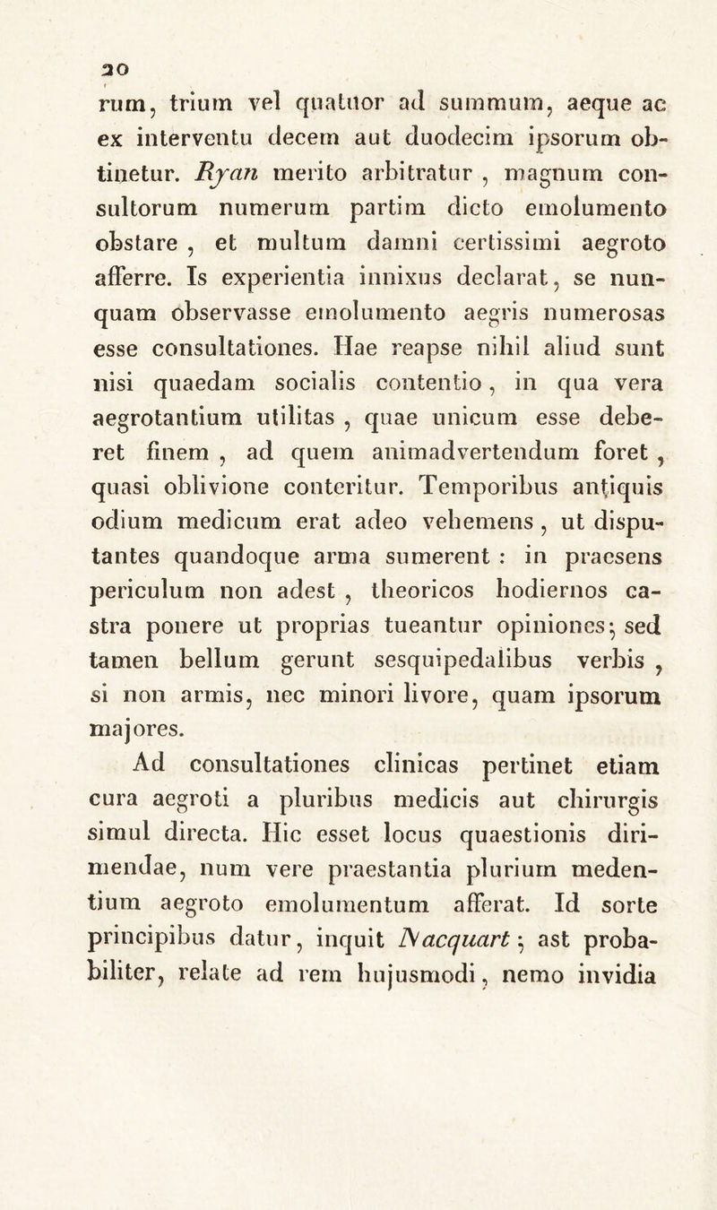 t rum, trium vel quatuor ad summum, aeque ae ex interventu decem aut duodecim ipsorum ob- tinetur. Rjan merito arbitratur , magnum con- sultorum numerum partim dicto emolumento obstare , et multum damni certissimi aegroto afferre. Is experientia innixus declarat, se nun- quam observasse emolumento aegris numerosas esse consultationes. Hae reapse nihil aliud sunt nisi quaedam socialis contentio, in qua vera aegrotantium utilitas , quae unicum esse debe- ret finem , ad quem animadvertendum foret , quasi oblivione conteritur. Temporibus antiquis odium medicum erat adeo vehemens , ut dispu- tantes quandoque arma sumerent : in praesens periculum non adest , theoricos hodiernos ca- stra ponere ut proprias tueantur opiniones; sed tamen bellum gerunt sesquipedalibus verbis , si non armis, nec minori livore, quam ipsorum majores. Ad consultationes clinicas pertinet etiam cura aegroti a pluribus medicis aut chirurgis simul directa. Hic esset locus quaestionis diri- mendae, num vere praestantia plurium meden- tium aegroto emolumentum afferat. Id sorte principibus datur, inquit J\ac(/uart; ast proba- biliter, relate ad rem hujusmodi, nemo invidia