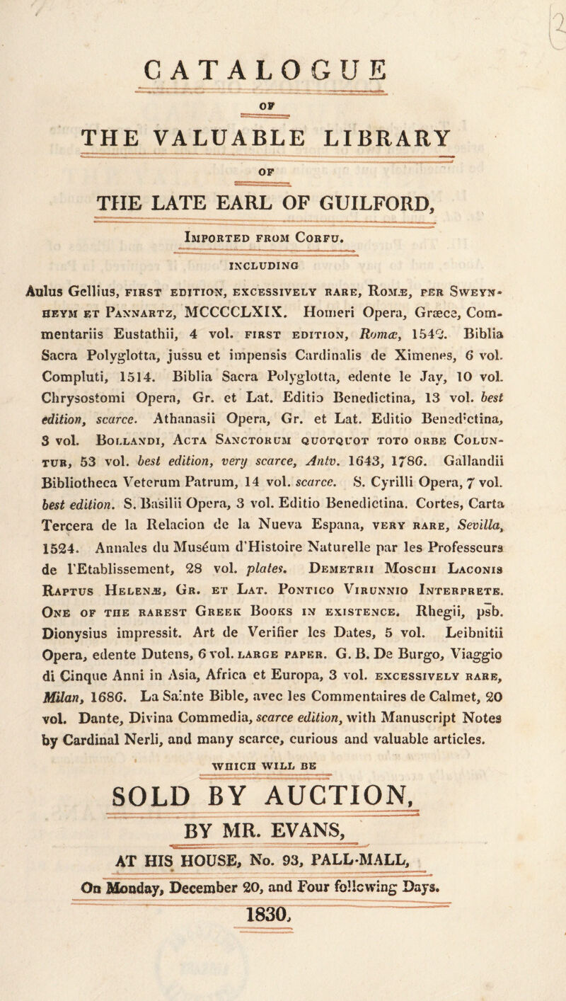 CATALOGUE OP THE VALUABLE LIBRARY OP THE LATE EARL OF GUILFORD, Imported from Corfu. INCLUDING Aulus Gcllius, FIRST EDITION, EXCESSIVELY RARE, RoM.E, PER SWEYN- HEYM ET Pannartz, MCCCCLXIX. Hoiueri Opera, Graece, Com- mentariis Eustathii, 4 vol. first edition, Romac, 154^'. Biblia Sacra Polyglotta, jussu et impensis Cardinalis de Ximenes, 6 vol. Compluti, 1514. Biblia Sacra Polyglotta, edente le Jay, 10 vol. Chrysostomi Opera, Gr. et Lat. Editio Benedictina, 13 vol. best edition, scarce. Athanasii Opera, Gr. et Lat. Editio Bensd’ctina, 3 vol. Bollandi, Acta Sanctorum quotquot toto orbe Colun- TUB, 53 vol. best edition, very scarce, Antv. 1643, 1786. Gallandii Bibliotheca Veterum Patrum, 14 vol. scarce. S. Cyrilli Opera, 7 vol. best edition. S. Basilii Opera, 3 vol. Editio Benedictina. Cortes, Carta Tercera de la Relacion de la Nueva Espana, very rare, Sevilla, s 1524. Annales du Museum d’Histoire Naturelle par les Professeura de I’Etablissement, 28 vol. plates, Demetrii Moschi Laconis Raptus Helenas, Gr. et Lat. Pontico Virunnio Interprete. One of the barest Greek Books in existence. Rhegii, psb. Dionysius impressit. Art de Verifier les Dates, 5 vol. Leibnitii Opera, edente Dutens, 6 vol. large paper. G. B. De Burgo, Viaggio di Cinque Anni in Asia, Africa et Europa, 3 vol. excessively rare, Milan, 1686. La Sa'nte Bible, avec les Commentaires de Calmet, 20 vol. Dante, Divina Commedia, scarce edition, with Manuscript Notes by Cardinal Nerli, and many scarce, curious and valuable articles. WHICH WILL BE SOLD BY AUCTIOr^ BY ivm. EVANS, AT HIS HOUSE, No. 93, PALL-MALL, _ On Monday, December 20, and Four feUewing Days. 1830, ~~