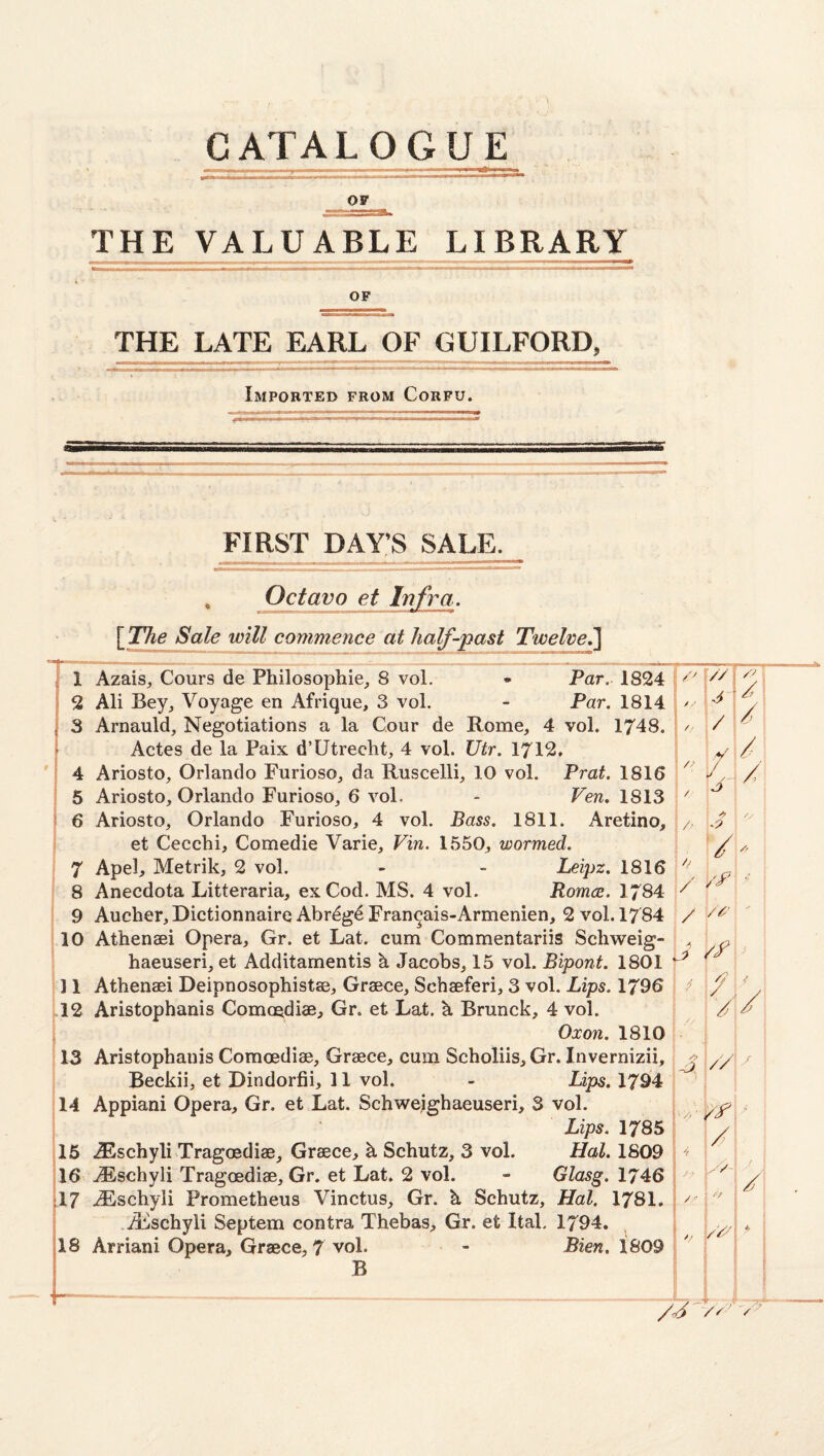 OF THE VALUABLE LIBRARY OF THE LATE EARL OF GUILFORD, Imported from Corfu. FIRST DAY’S SALE. Octavo et Infra. {The Sale will commence at half-past Twelve^ 1 AzaiS;, Cours de Philosophic, 8 vol. - Far. 1824 // 2 Ali Bey, Voyage en Afrique, 3 vol. - Far. 1814 / -• o 1 /' 3 Arnauld, Negotiations a la Cour de Rome, 4 vol. 1748. // / , i Actes de la Paix. d’Utrecht, 4 vol. Vtr. 1712, 4 Ariosto, Orlando Furioso, da Ruscelli, 10 vol. Frat. 1816 // /! /I 5 Ariosto, Orlando Furioso, 6 vol. - Few. 1813 / ! 6 Ariosto, Orlando Furioso, 4 vol. Bass. 1811. Aretino, /' \ ^ et Cecchi, Comedie Varie, Vin. 1550, wormed. 7 Apel, Metrik, 2 vol. - - Leipz. 1816 // 4 8 Anecdota Litteraria, ex Cod. MS. 4 vol. Romce. 1784 K 9 Aucher, Dictionnaire Abrdgd Fran^ais-Armenien, 2 vol. 1784 / , \ 10 Athenaei Opera, Gr. et Lat. cum Commentariis SchvFeig- haeuseri, et Additamentis h Jacobs, 15 vol. Bipont. 1801 /f \ < i I 11 Athenaei Deipnosophistae, Graece, Schaeferi, 3 vol. Lips. 1796 /, .12 Aristophanis Comoediae, Gr. et Lat. h Brunck, 4 vol. / ^ 1 i Oxon. 1810 13 Aristophanis Comoediae, Graece, cum Scholiis, Gr. Invernizii, /? // 1 f Beckii, et Dindorfii, 11 vol. - Lips. 1794 14 Appiani Opera, Gr. et Lat. Schwejghaeuseri, 3 vol. ] i j Lips. 1785 15 AEschyli Tragoediae, Graece, h Schutz, 3 vol. Hal. 1809 16 .(Fischyli Tragoediae, Gr. et Lat. 2 vol. - Glasg. 1746 / /' 17 ^schyii Prometheus Vinctus, Gr. h Schutz, Hal. 1781, ..A:ischyli Septem contra Thebas, Gr. et Ital, 1794. , ^ ■ 18 Arriani Opera, Graece, 7 vol. - Bien, 1809 B J