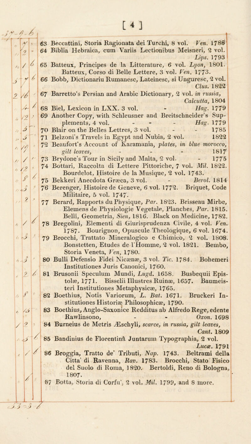 [4] A 74 Bottari, Raccolta di Lettere Pittoriche, 7 vol. Mil. 1822. • Bourdelot;, Histoire de la Miisique, 2 vol. 1743. Bekkeri Anecdota Graeca, 3 vol. - Berol. 1814 >--- ■» // // / 2 ‘x i - ( /x / / ( /I, z // ( / XV- if ’ ( i . ! j '' / / /! / A i 1 / . . /■ / /> // < Ax 9 \ \ // / i / A A z 0 - A 1 A 9 / /r /. f ! 1- i i 1 / \ , / • ;/ I / / / /j / Z Ups. 1793 ;teux, Principes de la Litterature, 6 vol. Lyon, 1801. Batteux, Corso di Belle Lettere, 3 vol. Fen. 1773. bb, Dictionariu Rumanesc, Lateinesc, si Unguresc, 2 vol. Clus. 1822 • plements, 4 vol. gilt leaves, Calcutta, 1804 Hag. 1779 i ineider’s Sup- i Hag.. 1779 * 1785 i 1822 I n, blue morocco, , 1817^ 1775 ; Militaire, 5 vol. 1747. 77 Berard, Rapports du Physique, Par. 1823. Brisseau Mirbe, Eleraens de Physiologie Vegetale, Planches^ Par. 1815. Belli, Geometria, Sien, 1816. Black on Medicine, 1782. 78 Bregolini, Element! di Giurisprudenza Civile, 4 vol. Fen. 1787. Bourignon, Opuscule Theologique, 6 vol. 1674. 79 Brocchi, Trattato Mineralogico e Chimico, 2 vol. 1808. Bonstetten, Etudes de I’Homme, 2 vol. 1821. Bembo, Storia Veneta, Fen, I78O. 80 Bulli Defensio Fidei Nicsenae, 3 vol. Tic. 1784. Bohemeri Institutiones Juris Canonici, 1760. 81 Brusonii Speculum Mundi, Lugd. 1658. Busbequii Epis- tolae, 1771. Bisselii Illustres Ruinae, 1657. Baumeis- teri Institutiones Metaphysicae, 1765. 82 Boethius, Notis Variorum, L. Bat. 1671. Bruckeri In¬ stitutiones Historiae Philosophicae, 1790. 83 Boethius, Anglo-Saxonice Redditus ab Alfredo Rege, edente Rawlinsono, - - Oxon. 1698 84 Burneius de Metris ^Eschyli, scarce, in russia, gilt leaves. Cant. 1809 85 Bandinius de Florentin^l Juntarum Typographia, 2 vol. Luces. 1791 86 Broggia, Tratto de’ Tributi, Nap. 1743. Beltrami della Citta di Ravenna, Rav. 1783. Brocchi, Stato'Fisico del Suolo di Roma, 1820. Bertoldi, Reno di Bologna, 1807.