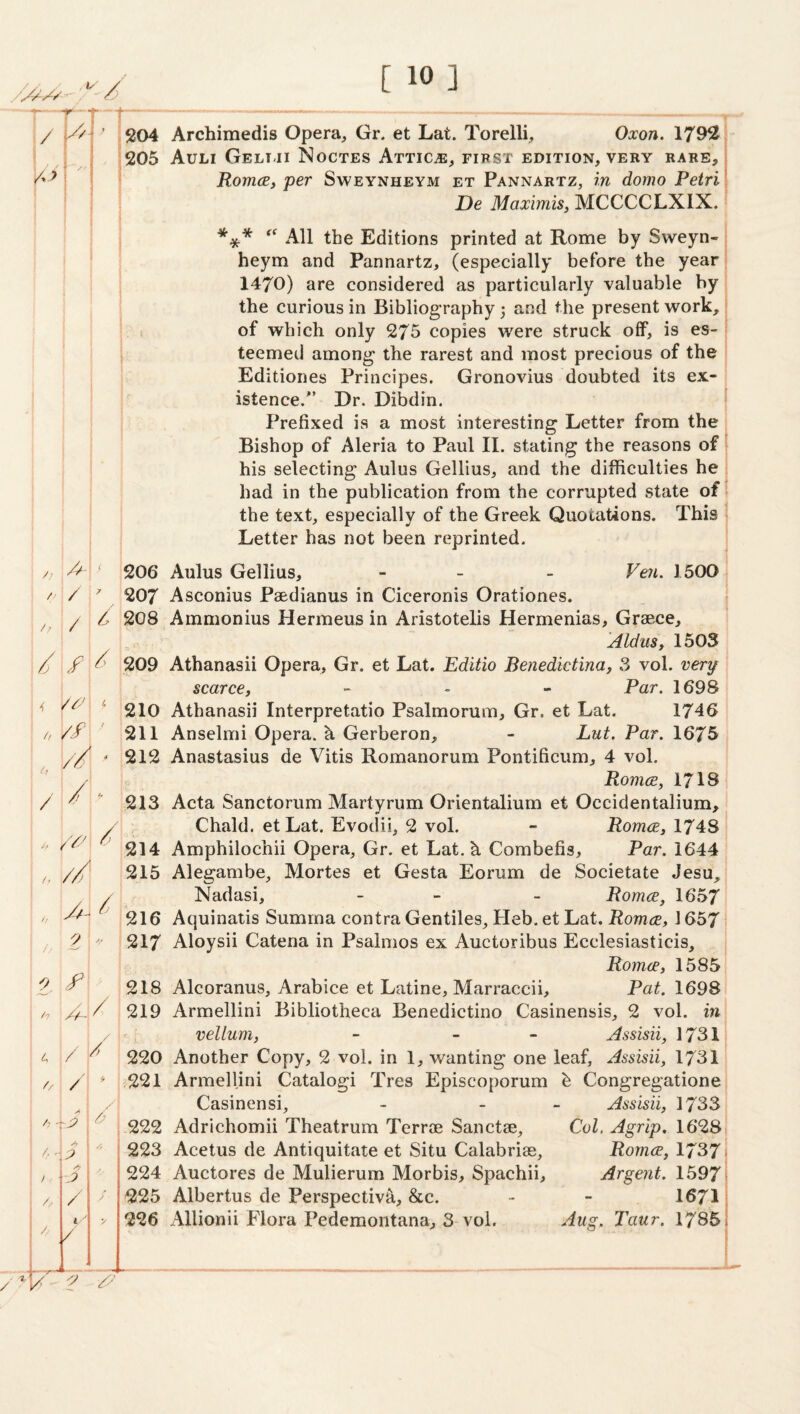 204 Archimedis Opera^ Gr. et Lat. Torelli, Oxon. 1792 205 Auli Geliji Noctes Attics, first edition, very rare, RomcBj per Sweynheym et Pannartz, in domo Petri De Maximis, MCCCCLXIX. I I } f *** All the Editions printed at Rome by Sweyn¬ heym and Pannartz, (especially before the year 1470) are considered as particularly valuable by the curious in Bibliography 3 and the present work, of which only 275 copies were struck off, is es¬ teemed among the rarest and most precious of the Editiones Principes. Gronovius doubted its ex¬ istence/’ Dr. Dibdin. Prefixed is a most interesting Letter from the Bishop of Aleria to Paul II. stating the reasons of his selecting Aulus Gellius, and the difficulties he had in the publication from the corrupted state of the text, especially of the Greek Quotations. This Letter has not been reprinted. I i i h / Z’ // ' 9 ^ 0^ f h ^ 4 / ^ A I A I /, 0 / 1.-' y ^17^“ ■?/ 206 Aulus Gellius, - - - Ve?i. 1500 207 Asconius Paedianus in Ciceronis Orationes. 208 Ammonius Hermeus in Aristotelis Hermenias, Graece, Aldus, 1503 209 Athanasii Opera, Gr. et Lat. Editio Benedktina, 3 vol. very scarce, _ . » Par. 1698 210 Athanasii Interpretatio Psalmorum, Gr. et Lat. 1746 211 Anselmi Opera, k Gerberon, - Lut. Par. 1675 212 Anastasius de Vitis Romanorum Pontificum, 4 vol. Romce, 1718 213 Acta Sanctorum Martyrum Orientalium et Occidentalium, Chald. et Lat. Evodii, 2 vol. - Romce, 1748 214 Amphilochii Opera, Gr. et Lat. k Combefis, Par. 1644 215 Alegambe, Mortes et Gesta Eorum de Societate Jesu, Nadasi, - - - Romce, 1657 216 Aquinatis Summa contra Gentiles, Heb. et Lat. Romce, 1657 217 Aloysii Catena in Psalmos ex Auctoribus Ecclesiasticis, , Romce, 1585 218 Alcoranus, Arabice et Latine, Marraccii, Pat. 1698 219 Armellini Bibliotheca Benedictino Casinensis, 2 vol. in vellum, - - - Assisii, 1731 220 Another Copy, 2 vol. in 1, wanting one leaf, Assisii, 1731 ,221 Armellini Catalog! Tres Episcoporum h Congregatione Casinensi, - _ - Assisii, 1733 -222 Adrichomii Theatrum Terrae Sanctae, Col. Agrip. 1628 223 Acetus de Antiquitate et Situ Calabrias, Romce, 1737 224 Auctores de Mulierum Morbis, Spachii, Argent. 1597 225 Albertus de Perspective, &c. - - 1671 226 Allionii Flora Pedemontana, 3 vol. ''^ug. Taur. 1785 j [ [ J J I t