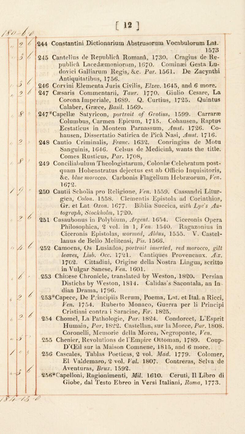 2 / / - ✓ / i j// r / 1 1 /. i / 2 / f / / k - / 2 A- / / ~ 4 / /. / 7 / /7- / [ 12] 244 Constantini Dictionarium Abstrusorum Vocabulorum Lak. 1573 245 Cantelius de Kepublic^ Romani, 1730. Cragius de Re¬ public^ Lacedaemoniorurri, 16*70. Comineei Gesta Lu- r dovici Galliarum Regis, &c. Far. 1561. De Zacynthi Antiquitatibus, 1756. 246 Corvini Elementa Juris Civilis, Elzev. 1645, and 6 more. 247 Caesaris Commentarii, Taur. 1770. Giulio Cesare, La Corona Imperiale, 1689. Q. Curtius, 1725. Quintus Calaber, Grsece, Basil. 1569. 247*Capell8e Satyricon, 'portrait of Grotius, 1599. Carraree Columbus, Carmen Kpicum, 1715. Cohausen, Raptus Ecstaticus in Montera Parnassum, Amsi. 1726. Co¬ hausen, Dissertatio Satirica de Pica Nasi, Amst. 1716. 248 Cautio Criminalis, Franc. 1632. Conringius de Motu Sanguinis, 1646. Celsus de Medicin5, wants the title. Comes Rusticus, Par. 1708, 249 Conciliabuluin Theologistarum, Coloniae Celebratum post- quam Hohenstratus dejectus est ab Officio Inquisitoris, &c. blue morocco. Carbonis Flagellum Hebraeorum, Ven. 1672. 2.50 Cautii Scholia pro Religione, Ven. 1559. Cassandri Litur- gica. Colon. 1558. dementis Epistola ad Corinthios, Gr. et Lat Oxon. 1677. Biblia Suecica, 'with Lye's Au¬ tograph, Stockholm, 1720. 251 Casaubonus in Polybium, Argent. 1654. Ciceronis Opera Philosophica, 2 vol. in 1, Ven. 1540. Ragazonius in Ciceronis Epistolas, 'wormed, Aldus, 1555. V. Castel- laiius de Bello Melitensi, Pis. 1566. 252 Camoens, Os Lusiados, portrait inserted, red morocco, gilt leaves, Lish. Occ. 1721. Cantiques Provencaux. Aix. 1702. Cittadini, Origine della Nostra Lingua, scritto in Vulgar Sanese, Ven. 1601. 253 Chinese Chronicle, translated by Weston, 1820. Persian Distichs by '^Veston, 1814. Calidas’s Sacontala, an In- * dian Drama, 1796. 253*Capece, De Principiis Renim, Poema, Lat. et Ital.aRicci, Ven. 1754. Ruberto Monaco, Guerra per li Principi Cristiani contra i Saracine, Fir. 1825. 254 Chomel, La Pathologic, Par. 1824. Condorcet, L’Esprit Humain, Par. 1822. Castellan, sur laMorce, Par. 1808. Coronelli, Memorie della Morea, Negroponte, Ven. 255 Chenier, Revolutions de TEmpire Ottoman, 1789. Coup- D’CEil sur la Maison Comnene, 1815, and 6 more. 256 Cascales, Tablas Poeticas, 2 vol. Mad. 1779. Colomer, El V^aldemaro, 2 vol. Val. 1807- Contreras, Selva de Aventuras, Brux. 1592. 256^Capelloni, Ragionimenti, Mil. 1610. Ceruti, II Libro di Giobe, dal Testo Ebreo in Versi Italiani, Roma, 1773. i I 7^