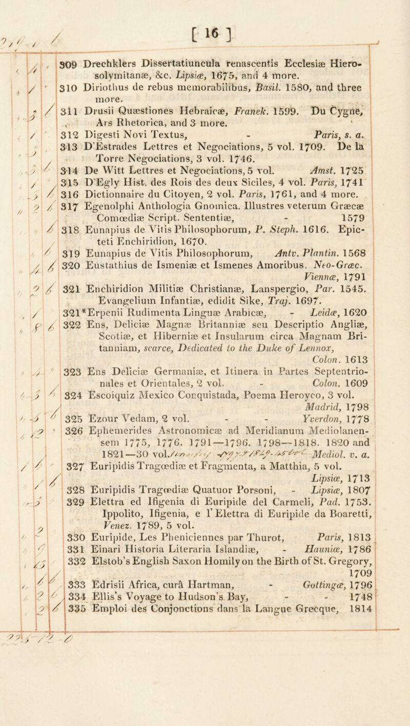 7/ / . ^ / A / // 1^- / A y .. 7 / ^ ' .7 7 / --v /! /, t , , 7* y /7 / 7 /. 7 f 1309 Drechkiers Dissertatiuncula renascentis Ecclesise Hiero- j ■ solymitanae, &c. Lipsi(s, 1675» find 4 more. ' ' 310 Diriothus tie rebus memorabilibus, Basil. 1580, and three more. / 311 Drusii Quaestiones Hebraicae, Franek. 1599. Du Cygne, ■ ^ Ars Rhetorica, and 3 more. 312 Digesti Novi Textus, - Paris, s. a. 313 D’Estrades Lettres et Negociations, 5 vol. 1709. De la Torre Negociations, 3 vol. 1746. 3-14 De Witt Lettres et Negociations, 5 vol. Amst. 1725 315 D’Egly Hist, des Rois des deux Siciles, 4 vol. Paris, 1741 * /7 316 Dictionnaire du Citoyen, 2 vol. Paris, 176L and 4 more. 7/317 Egenolphi Anthologia Gnoinica. lllustres veterum Graecae Comcediae Script. Sententiae, - 1579 v ^ 318 Eunapius de Vitis Philosophorum, P. 1616. Epic- teti Enchiridion, 1670. ^ 319 Eunapius de Vitis Philosophorum, Antv. Plantin. 1568 / / 320 Eustathius de Ismeniae et Ismenes Amoribus. Neo-Grcec. Vienna, 1791 i / 321 Enchiridion Militiae Christianae, Lanspergio, Par. 1545. Evangeliuin Infantiae, edidit Sike, Traj. 1697. 321 ^Erpenii Rudimenta Linguae Arabicae, - Leida, 169,0 322 Ens, Deliciae Magnae Britanniae seu Descriptio Angliae, Scotiae, et Hiberniae et Insularum circa Magnam Bri¬ tan niam, scarce. Dedicated to the Duke of Lennox, Colon. 1613 323 Ens Deliciae Germaniae, et Itinera in Pairtes Septentrio- nales et Orientates, 2 vol. - Colon. 1609 324 Escoiquiz Mexico Conqiiistada, Poema Pleroyco, 3 vol. Madrid, 1798 325 Ezour Vedam, 2 vol. - - Yverdon, 1778 326 Ephemerides Astronomicae ad Meridianum Mediolanen- sem 1775, 1776. 1791—1796. 1798—1818. 1820 and 1821—30 Mediol. v. a. 327 Euripidis Tragoediae et Fragraenta, a Matthia, 5 vol. Lipsioe, 1713 328 Euripidis Tragoediae Quatuor Porsoni, - Lipsice, 1807 329 Elettra ed Ifigenia di Euripide del Carmeli, Pad. 1753. , Ippolito, Ifigenia, e T Elettra di Euripide da Boaretti, Venez. 1789, 5 vol. 330 Euripide, Les Pheniciennes par Thurot, Paris, 1813 331 Einari Historia Literaria Islandiae, - Haunloe, 1786 j j 332 Elstob’s English Saxon Homily on the Birth of St. Gregory,' - 1709 333 Edrisii Africa, curb Hartman, - Gottinga, 1796' 334 EUis’s Voyage;to Hudson’s Bay, - - 1748} 335 Emploi des Conjonctions dans la Langue GreCque, 1814 '/ / y > /