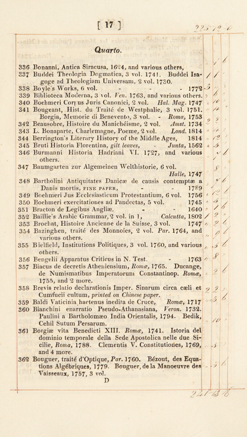 Quarto, 8S6 Bonanni, Antica Siracusa, 16'24, and various others, 237 Buddei Theolopria Dogmatica, 3 vol. 1741. Buddei Isa- goge ad Theologiam Universam, 2 vol, 1720. 338 Boyle's Works, 6 vol. - _ > 1772 339 Biblioteca Moderna, 3 a oI. Ven. 1763, and various others. 340 Boehmeri Cor) us Juris Canonici, 2 vol. Hal. Mag. 1747 341 Bougeant, Hist, du Traite de Westphalie, 3 vol. 1751. Borgia, Memorie di Benevento, 3 vol. - Roma, 1753 342 Beausobre, Histoire du Manicheisme, 2 vol. Amst. 1734 343 L. Bonaparte, Charlemagne, Poeme, 2 vol. Lond. 1814 344 Berrington’s Literary History of the Middle Ages, 1814 345 Bruti Historia Florentina, - Junta, 1562 346 Burmanni Historia Hadriani VI. 1727j and various others. 347 Baumgarten zur Algemeinen Welthistorie, 6 vol. Halle, 1747 348 Bartholini Antiquitates Hanicae de causis contemptae a Danis mortis, fine paper, - - 1789 349 Boehmeri Jus Ecclesiasticum Protestantium, 6 vol. 1756 350 Boehmeri exercitationes ad Pandectas, 5 vol. 1745 351 Bracton de Legibus Anglise. - - 1640 352 Baillie’s Arabic Grammar, 2 vol. in 1, Calcutta, 1S02 353 Brochat, Histoire Ancienne de la Suisse, 3 vol. 1747 354 Bazinghen, traitd des Monnoies, 2 vol. Par. 1764, and various others. 355 Bieltield, Institutions Politiques, 3 vol. 1760, and various others, 356 Bengelii Apparatus Criticus in N. Test. - 1763 357 Biacus de decretis Atheniensium, jRowice, 1765. Ducange, de Numismatibus Imperatorum Constantinop. Roma, 1755, and 2 more. 358 Brevis relatio declarationis Imper. Sinarum circa caeli et Cumfucii cultum, 'printed on Chinese paper. 359 Baldi Vaticinia hactenus inedifa de Cruce, Roma, 1717 360 Bianchini enarratio Pseudo-Athanasiana, Veron. 1732, Paulini a Bartholomaeo India Orientalis, 1794. Bedik, Cehil Sutum Persarum. 361 Borgiae vita Benedicti XIII. Roma, 1741. Istoria del dominio temporale della Sede Apostolica nelle due Si- cilie, Roma, 1788. dementis V. Constitutiories, 1769, and 4 more. 362 Bouguer, traite d’Optique, Par. 1760. Bdzout, des Equa-I tions Algdbriques, 1779. Bouguer, dela Manoeuvre desj Vaisseaux, 1757, S vol. j D 1 / // r '' '' • ^ // A ■//- : ■ V. /.^ '■ 4 / / ^ 4 / / / 2 ^ Jl.