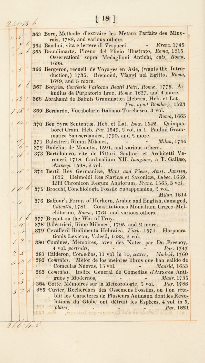 T 1 / im r _ 363 Born, Methode d'extraire les Metaiix Farfaits des Mine- ^ rais, 1788, and various others. ;364 Bandini, vita e lettere di V'espueci. - Yirenz. 1745 <^ 365 Brandimarte, Piceno del Plinio illustrato, Roma, 1815. Osservationi sopra Medaglioni Antichi, cuts, Roma, \ 1698. 366 Bergeron, recueil de Voyages en Asie, (wants the Intro¬ duction,) 1735. Bremond, Viaggi nel Egitto, Roma, 1679, and 5 more. • , 367 Borgiae, Confessio Vaticana Beatti Petri, Roma, 1776. Ar- 1 kudius de Purgatorio Igne, Roma, 1637> find 4 more. 368 Abrahami de Balmis Grammatiea Hebrdea, Heb. et Lat. Ven. apud Bomberg, 1523 / // 369 Bernardo, Vocabolario Italiano-Turchesco, 3 vol. jRowm, 1665 j 370 Ben Syrae Sententiae, Heb. et Lat. hnce, 1542. Quinqua- borei Gram. Heb. Par. 1549, 2 vol. in 1. Paulini Gram- matica Samserdamica, 1790, and 2 more. 371 Balestreri Rimm Milanes, - - Milan, 1744 372 Budelius de Monetis, 1591, and various others. 373 Bartolomeo, vite de Pittori, Scultori et Architetti Ve- ronesi, I7I8. Cardinaliun) XII. Imagines, a T. Gallaeo, Antverp. 1598, 2 vol. 374 Bertii Res Gerraanicae, Maps and Views, Amst. Janssen, 1632 Helmoldi Res Slavicae et Saxonicae, Lubec. 1659. Lilii Chronicon Regum Anglorum, Franc. 1565,3 vol. 375* Brocchi, Conchiologia Fossile Subappennina, 2 vol. Milan, 1814 ■ I 376 Balfour’s Forms of Herkern, Arabic and English, damaged, i Calcutta, 1781. Constitutiones Monialium Graeco-Mel- j chitarum, Roma, 1764, and various others. ' 377 Bryant on the War of Troy, i 378 Balestrieri, Rime Milanesi, 1795, and 2 more. ' 379 Cevallerii Rudimenta Hebraica, Viteh. 1574. Harpocra-; tionis Lexicon, Valesii, 1683, 2 vol. 380 Comines, Memoires, avec des Notes par Du Fresnoy, i 4 vol. portraits, - - Par. 17471 381 ‘ Calderon, Comedias, 11 vol. in 10, scarce, Madrid, I76O ; 382 Comedias. ' Meior de los meiores libros que han salido de : Comedias Nuevas, 15 vol. - Madrid, \6b^\ 383 Comedias. Indice General de Comedias d’Autores Anti- j ■ guos y'Modernos, - - Madr. 1735 384 Gotte, Memoires sur la Meteorologie, 2 vol. Par. 1788 385 Cuvier, Recherches des Ossemens Fossiles, ou Ton r^ta- blit les Caracteres de Plusieurs Animaux dont les Revo-, • lutions du Globe ont detruit les Espbces, 4 vol. in 5,! ^ ' phtes, - - - Par. 1821 1 * ■ J. / ^ >) > 1 /n J / ■ - /' / /. '' 1 1 <> - - ■ / ■■■'/': ; A // /> i /’ / 2 1 i '•J J ^2 / /