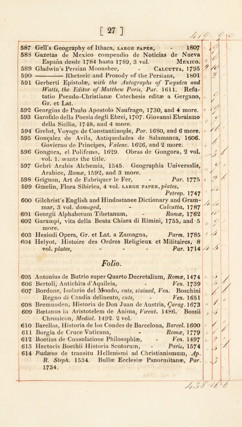 587 Gell’s Geography of Ithaca, large paper, I8O7 583 Gazetas de Mexico compendio de Noticias de Nueva Espaha desde 1784 hasta 1789, 3 vol. Mexico. 589 Gladwin’s Persian Moonshee, - Calcutta, 1795 590 - Rhetoric and Prosody of the Persians, 1801 591 Gerberti Epistolae, with the Autographs of Ttvysden and fVatts, the Editor of Matthew Paris, Par. 1611. Refu- tatio Pseudo-Christianae Catechesis editae a Gergano, Gr. et Lat. 592 Georgius de Paulo Apostolo Naufrago, 1730, and 4 more. 593 Garofalo della Poesia degli Ebrei, 1707- Giovanni Ebraismo della Sicilia, 1748, and 4 more. 594 Grelot, Voyage de Constantinople, Par. 1680, and 6 more. ^ 595 Gonzalez de Avila, Antiquedades de Salamanca, 1606. Govierno de Principes, Falenc. 1626, and 2 more. 1^ i s y 596 Gongora, el Polifemo, 1629. Obras de Gongora, 2 vol., \/ vol. 1. %vants the title. i 597 Gebri Arabis Alchemia, 1545. Geographia Universalis, . 5^1/ Arabice, Romce, 1.592, and 3 more. I “T ! / 598 Grignon, Art de Fabriquer le Fer, - Par, 1775 599 Gmelin, Flora Sibirica, 4 vol. large paper, Petrop. 1747 600 Gilchrist’s English and Hindostanee Dictionary and Gram¬ mar, 3 vol. damaged, - Calcutta, 1787 601 Georgii Alphabetum Tibetanum, - Romce, 1762 602 Garampi, vita della Beata Chiara di Rimini, 1755, and 5 more. 603 Hesiodi Opera, Gr. et Lat. a Zamagna, Parm. 1785 604 Helyot, Histoire des Ordres Religieux et Militaires, 8 vol. plates, - « - Pa,r. 1714 ^ Folio, 605 Antonins de Butrio super Quarto Decretalium, Romce, 1474 606 Bertoli, Antichita d’Aquileia, - Ven. 1739 607 Bordone, Isolario del Mondo, cuts, stained, Fen. Boschini Regno di Candia delineato, cuts, - Fen. 1651 608 Bremunden, Historia deDon Juan de Austria, Qarag.1673 609 Boetanus in Aristotelem de Anima, Ficent, 1486. Bossii Chronicon, Mediol. 1492. 2 vol. 610 Barellas, Historia de los Condes de Barcelona, Barcel. 1600 611 Borgia de Cruce Vaticana, - Romce, 612 Boetius de Consolatione Philosophise, - Fen. 1497 613 Hectoris Boethii Historia Scotoruin, - Paris, 1574 614 Budaeus de transitu Hellenismi ad Christianismum, Ap. R. Steph. 1534. Bullae Ecclesiae Panormitanse, Par, 1734. y. V . * /V A ly 1