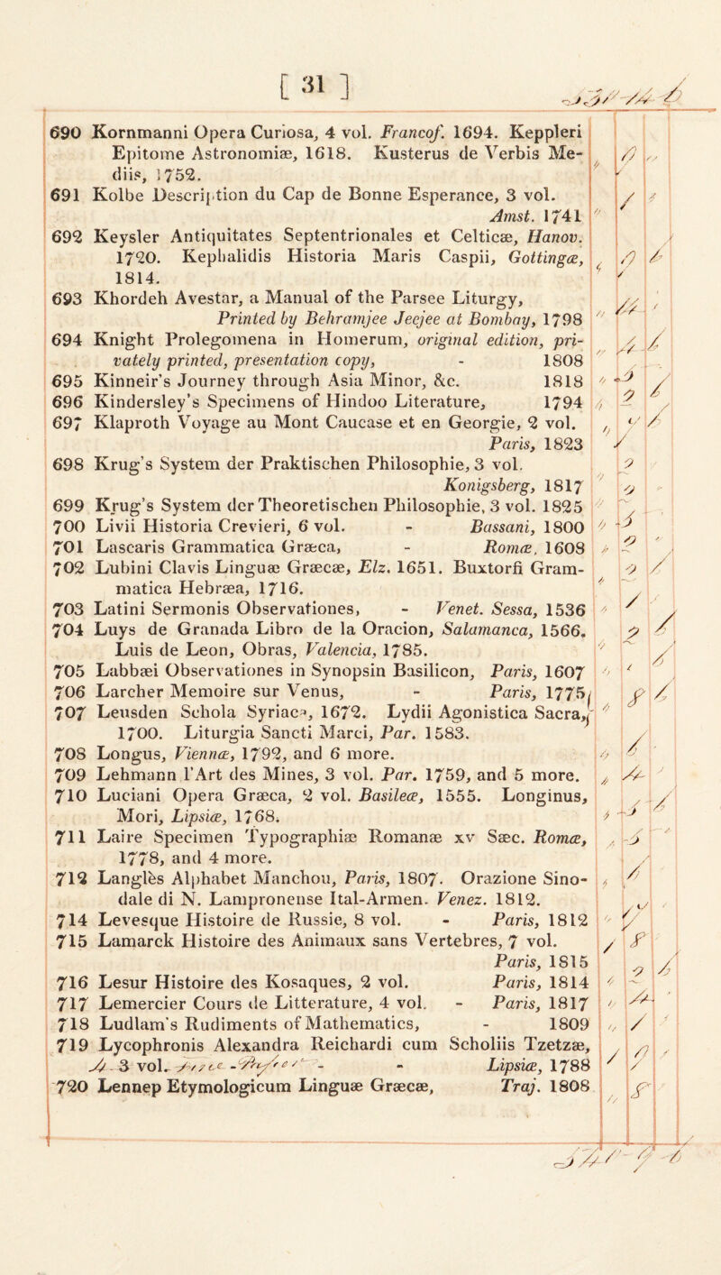 [ -il ] / r .'> ' 690 Kornmanni Opera Cunosa;, 4 vol. Franco/. 1694. Keppleri 1 1 f 1 Epitome Astronomiae, 1618. Kusterus de Verbis Me- i \ '' i dii?, 1752. Y t 691 Kolbe Description du Cap de Bonne Esperance, 3 vol. Amst. 1741 692 Keysler Antiquitates Septentrionales et Celticae, Hanov. / 1720. Keplialidis Historia Maris Caspii, Gottingce, r, y 1814. ’ / 693 Khordeh Avestar, a Manual of the Parsee Liturgy, / Printed by Behramjee Jecjee at Bombay, 1798 1 / ■ • \ { / i 694 Knight Prolegomena in Homerum, original edition, pri- / : vately printed, presentation copy, - 1808 1 695 Kinneir’s Journey through Asia Minor, &c. 1818 | // * /J / j 696 Kindersley’s Specimens of Plindoo Literature, 1794 | // i 2 / 1 697 Klaproth V'oyage au Mont Caucase et en Georgie, 2 vol. i 0 c/ , / Paris, 1823 ■ / : 698 Krug’s System der Praktischen Philosophie, 3 vol. 2 Konigsberg, I8I7 • 1 0 \ C' 699 Krug’s System dcr Theoretischen Philosophie. 3 vol. 1825 i 700 Livii Historia Crevieri, 6 vol. - Bassani, 1800 0 '1 701 Lascaris Grammatica Graeca, - Romee. 1608 // j 702 Lubini Clavis Linguaj Graecae, Elz. 1651. Buxtorfi Gram- / matica Hebraea, I7I6. ! 703 Latini Sermonis Observationes, - Venet. Sessa, 1536 y / i 704 Luys de Granada Libro de la Oracion, Salamanca, 1566, y Luis de Leon, Obras, Valencia, 1785. ''/ 705 Labbaei Observationes in Synopsin Basilicon, Paris, I6O7 1 .• 7O6 Larcher Memoire sur Venus, - Paris, 1775/ ! 707 Leusden Schola Syriac^, 1672. Lydii Agonistica Sacra,!' j 1700. Liturgia Sancti Marci, Par. 1583. 1 !/ / j 7O8 Longus, Vienrirt, 1792, and 6 more. k 709 Lehmann I’Art des Mines, 3 vol. Par. 1759, and 5 more. \ ! i 710 Luciani Opera Graeca, 2 vol. Basilece, 1555. Longinus, 1/: Mori, Lipsice, 1768i ; ^ 711 Laire Specimen Typographic Romanae xv Saec. Romce, '■ h^' 1778> and 4 more. i !/ 1 712 LangRs Alphabet Manchou, Paris, I807. Orazione Sino- 1 1 dale di N. Lampronense Ital-Armen. Venez. 1812. ] 1 714: Levesque Histoire de Russie, 8 vol. - Paris, 1812 j 715 Lamarck Histoire des Animaux sans Vertebres, 7 vol. I Paris, 1815 / 1 y 1 / 7I6 Lesur Histoire des Kosaques, 2 vol. Paris, 1814 717 Lemercier Cours lie Litterature, 4 voh - Paris, 1817 / 7I8 Ludlam's Rudiments of Mathematics, - 1809 / ^ i ■' ^ 719 Lycophronis Alexandra Reichardi cum Scholiis Tzetzae, / /? 1 f - 3 voL - Lipsice, 1788 /'  I 720 Lennep Etymologicum Linguae Graecae, Traj. 1808 / i ■-/ /’- /U Vv /