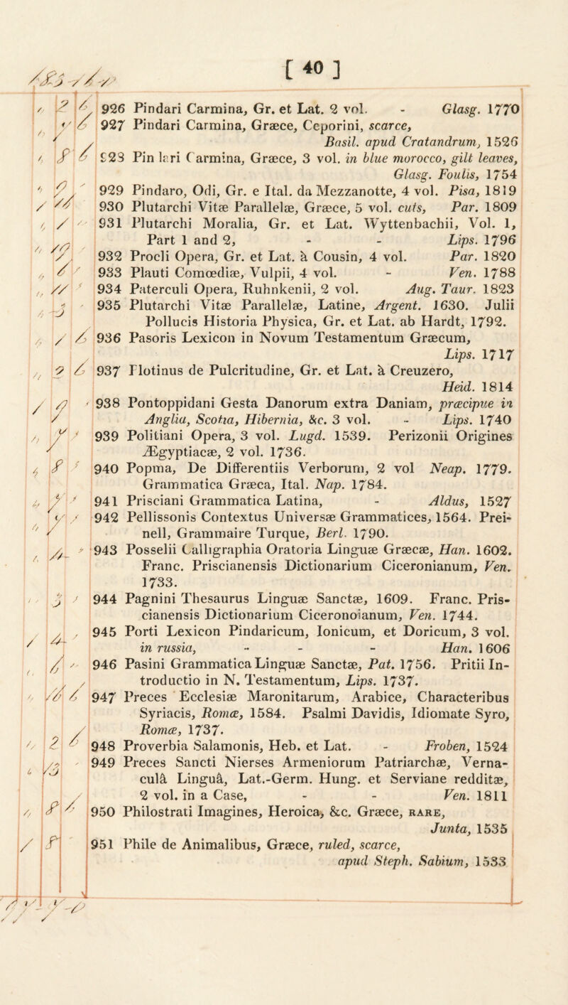 [40] ; i' y/> Glasg. irro'j / /, / / / R/ / / A/ / 'hy // / /> // ? A / / 7 // V / / / / «•/ ' f A > ■ ! / 1, / / ■ '■ // / / 1 /a ■'V : 2 /! 1 4 y ! i 1 /, \ y 1 / / .f V 926 Pindari Carmina, Gr. et Lat. 2 vol, 927 Pindari Carmina, Greece, Ccporini, scarce, Basil, apud Cratandrum, 1526 £23 Pin leri Carmina, Greece, 3 vol. in blue morocco, gilt leaves, Glasg. Foulis, 1754 929 Pindaro, Odi, Gr. e Ital. da Mezzanotte, 4 vol. Pisa, 1819 930 Plutarchi Vitee Parallelae, Greece, 5 vol. cuts, Par. 1809' 931 Plutarchi Moralia, Gr. et Lat. Wyttenbachii, Vol. 1, Part 1 and 2, - - Lips. 1796 i932 Procli Opera, Gr. et Lat. h Cousin, 4 vol. Par. 1820 933 Plauti Comcediae, Vulpii, 4 vol. - Fen. 1788 934 Paterculi Opera, Ruhnkenii, 2 vol. Taur. 1823 935 Plutarchi Vitae Parallelae, Latine, Argent. 1630. Julii Pollucis Historia Physica, Gr. et Lat. ab Hardt, 1792. 936 Pasoris Lexicon in Novum Testamentum Graecum, Lips. 1717 *937 Plotinus de Pulcritudine, Gr. et Lat. k Creuzero, I/eid. 1814 938 Pontoppidani Gesta Danorum extra Daniam, prcecipue in Anglia, Scotia, Hibernia, &c. 3 vol. •• Lips. 1740 939 Politiani Opera, 3 vol. Lugd. 1539. Perizonii Origines .iLgyptiacae, 2 vol. 1736. 940 Popma, De Dilferentiis Verborum, 2 vol Neap. 1779. Grammatica Graeca, Ital. Nap. 1784. 941 Prisciani Grammatica Latina, - Aldus, 1527 942 Pellissonis Contextus Universae Grammatices, 1564. Prei- nell, Grammaire Turque, Berl. 1790. 943 Posselii Calligraphia Oratoria Linguae Graecae, Han. 1602, Franc. Priscianensis Dictionarium Ciceronianum, Ven. 1733. 944 Pagnini Thesaurus Linguae Sanctae, 1609. Franc. Pris¬ cianensis Dictionarium Ciceronoianum, Ven. 1744. 945 Porti Lexicon Pindaricum, lonicum, et Doricum, 3 vol. in russia, _ - Han, 1606 troductio in N. Testamentum, Lips. 1737. 947 Preces Ecclesiae Maronitarum, Arabice, Characteribus Syriacis, Romce, 1584. Psalmi Davidis, Idiomate Syro, Roma, 1737. 948 Proverbia Salamonis, Heb. et Lat. - Froben, 1524 949 Preces Sancti Nierses Armeniorum Patriarchae, Verna- cul^ Lingu^, Lat.-Germ. Hung, et Serviane redditse, 2 vol. in a Case, - - Ven. 1811 950 Philostrati Imagines, Heroica, &c. Graece, rare. Junta, 1535 951 Phile de Animalibus, Graece, ruled, scarce, ' apud Steph. Sabium, 1533 L