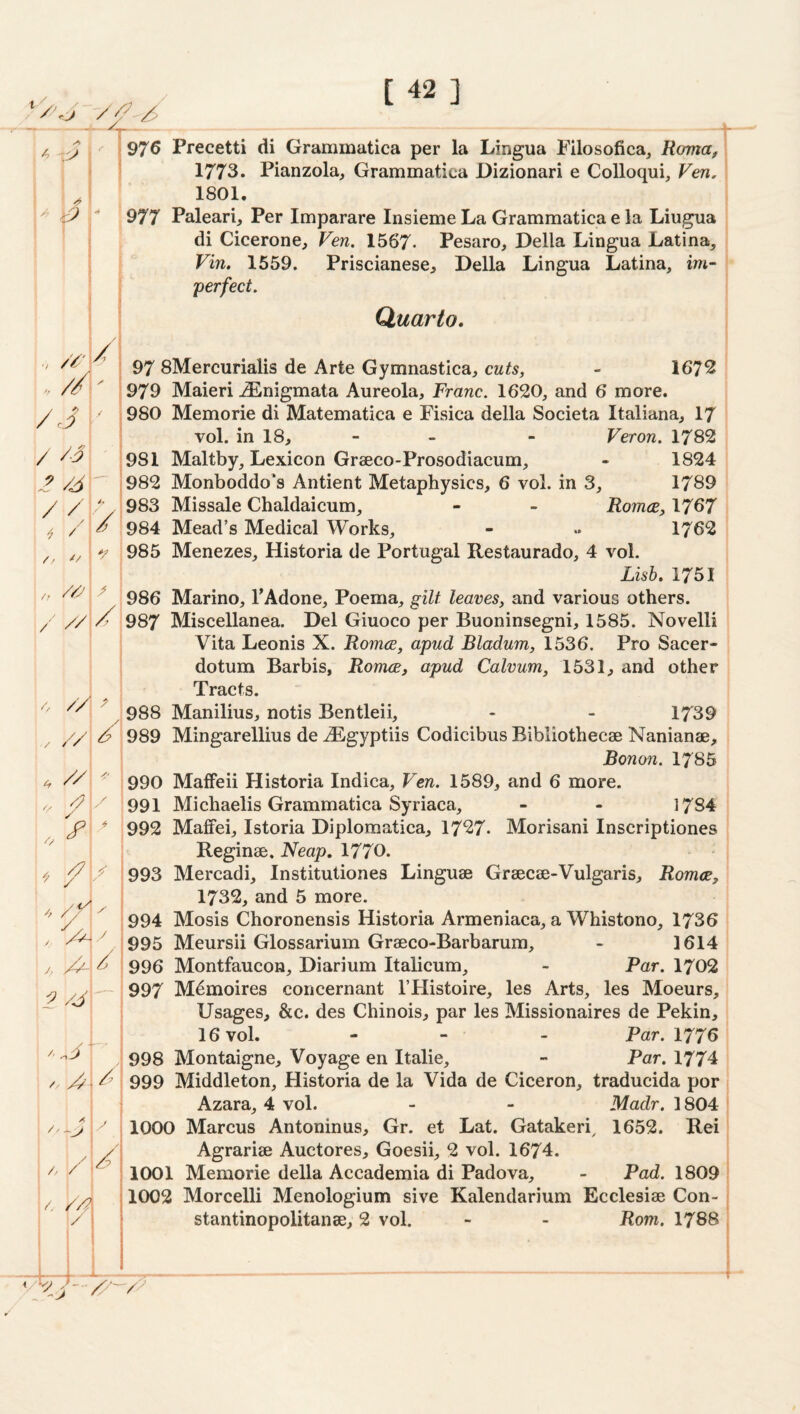 '^T A I 97^ Precetti di Grammatica per la Lingua Pilosoficaj Roma, 1773. Pianzola, Grammatica Dizionari e Colloqui, Ven, 1801.  11^ 977 Paleari, Per Imparare Insieme La Grammatica e la Liugua : di Cicerone, Ven, 1567- Pesaro, Della Lingua Latina, Vin, 1559. Priscianese, Della Lingua Latina, im¬ perfect. Quarto, ..//r /J\- / / / // / I 97 SMercurialis de Arte Gymnastica, cuts, - 167^ 979 Maieri -^nigmata Aureola, Franc. 1620, and 6 more. , 980 Memorie di Matematica e Fisica della Societa Italiana, I7 vol. in 18, - - - Veron. 1782 981 Maltby, Lexicon Graeco-Prosodiaciim, - 1824 982 Monboddo's Antient Metaphysics, 6 vol. in 3, 1789 983 Missale Chaldaicum, - - Rom(B,\7^7 i 984 Mead’s Medical Works, - .. 1762 ' 985 Menezes, Historia de Portugal Restaurado, 4 vol. Lisb. 1751 986 Marino, TAdone, Poema, gilt leaves, and various others. 987 Miscellanea. Del Giuoco per Buoninsegni, 1585. Novelli Vita Leonis X. Romce, apud Bladum, 1536. Pro Sacer- dotum Barbis, Romce, apud Calvum, 1531, and other Tracts. 988 Manilius, notis Bentleii, - - 1739 989 Mingarellius de .^gyptiis Codicibus Bibliothecae Nanianae, Bonon. 1785 990 MafFeii Historia Indica, Ven. 1589, and 6 more. 991 Michaelis Grammatica Syriaca, - - 1784 992 MalFei, Istoria Diplomatica, 1727. Morisani Inscriptiones | Reginae. Neap, 1770. 1 993 Mercadi, Institutiones Linguae Graecae-Vulgaris, Romce, 1732, and 5 more. 994 Mosis Choronensis Historia Armeniaca, a Whistono, 1736 995 Meursii Glossarium Graeco-Barbarum, - 1614 996 Montfaucon, Diarium Italicum, - Par. 1702 997 M^moires concernant I’Histoire, les Arts, les Moeurs, Usages, &c. des Chinois, par les Missionaires de Pekin, 16 vol. - - - Par. 1776 998 Montaigne, Voyage en Italic, - Par. 1774 999 Middleton, Historia de la Vida de Ciceron, traducida por Azara, 4 vol. - - Madr. 1804 1000 Marcus Antoninus, Gr. et Lat. Gatakeri^ 1652. Rei Agrariae Auctores, Goesii, 2 vol. 1674. 1001 Memorie della Accademia di Padova, - Pad. 1809 1002 Morcelli Menologium sive Kalendarium Ecclesiae Con- stantinopolitanae, 2 vol. - - Rom. 1788