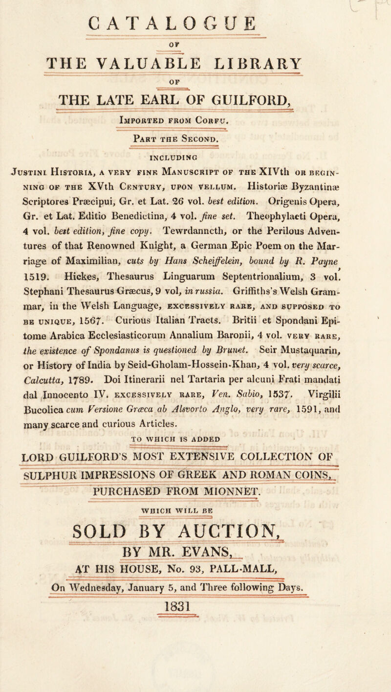 CATALOGUE V. OF THE VALUABLE LIBRARY OF THE LATE EARL OF GUILFORIL Imported from Corfu. Part the Second. INCLUDING JuSTINI HiSTORIA, a VERY FINE MANUSCRIPT OF THE XlVtll OR BEGIN¬ NING OF THE XVth Century, upon vellum. Historise Byzantinse Scriptores Prsecipui, Gr. et Lat. 26 vol. best edition. Origenis Opera, Gr. et Lat. Editio Benedictina, 4 vol. fine set. Theophylaeti Opera, 4 vol. best edition, fine copy. Tewrdanncth, or the Perilous Adven¬ tures of that Renowned Knight, a German Epic Poem on the Mar¬ riage of Maximilian, cuts by Hans Scheiffelein, bound by R. Payne 1519. Hickes, Thesaurus Linguarum Septentrionalium, 3 vol. Stephani Thesaurus Grsecus, 9 vol, in russia. Griffiths’s Welsh Gram¬ mar, in the Welsh Language, excessively rare, and supposed to BE unique, 1567. Curious Italian Tracts. Britii et Spondani Epi¬ tome Arabica Ecclesiasticorum Annalium Baronii, 4 vol. very rare, the existence of Spondanus is questioned by Brunet. Seir Mustaquarin, or History of India by Seid-Gholam-Hossein-Khan, 4 vol. very scarce, Calcutta, 1789. Doi Itinerarii nel Tartaria per alcuni Frati mandati dal Innocento IV. excessively rare, Ven. Sabio, 1537- Virgilii Bucolica CM7R Persione Grceca ab AUvorto Anglo, very rare, 1591, and many scarce and curious Articles. TO WHICH IS ADDED LORD GUILFORD’S MOST EXTENSIVE COLLECTION OF SULPHUR IMPRESSIONS OF GREEK AND ROMAN COINS^7 purchased TROM MIONNET. WHICH WILL BE ^LD BY AUCTION. BY MR' EvAnS^ AT HIS HOUSE, No. SsrPALL-MALL, On Wednesday, January 5, and Three following Days. 1831