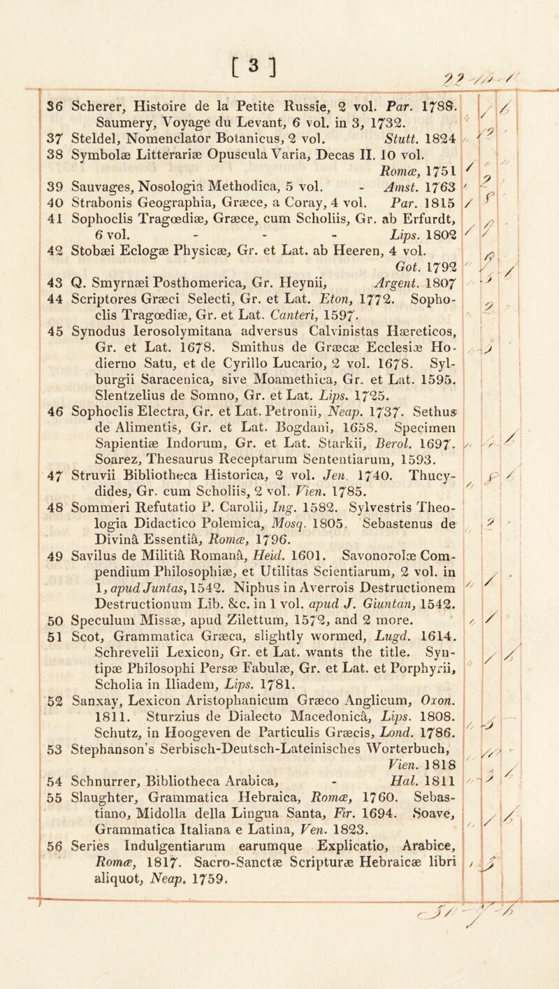 [3] 22 36 Scherer, Histoire de la Petite Russie, 2 vol. Petr. 178S- Saumery, Voyage du Levant, 6 vol, in 3, 1732. 37 Steldel, Nomenclator Botanicus, 2 vol. Stutt. 1824 / 38 Symbolse Litterariae Opuscula Varia, Decas II. 10 vol. RomcB, 1751 ^ 39 Sauvages, Nosologia Methodica, .5 vol. - Amst. 1763 ^ 40 Strabonis Geographia, Graece, a Co ray, 4 vol. Par. 1815 / 41 Sophoclis Tragoediae, Graece, cum Scholiis, Gr. ab Erfurdt, 6 vol. - - - Lips. 1802 42 Stobaei Eclogae Physicae, Gr. et Lat. ab Heeren, 4 vol. Got. 1792  43 Q. Smyrnaei Posthomerica, Gr. Heynii, Argent. ; 44 Scriptures Graeci Selecti, Gr. et Lat. Eton, 1772. Sopho¬ clis Tragoediae, Gr. et Lat. Canteri, 1597- 45 Synodus lerosolymitana adversus Calvinistas Hatreticos, Gr. et Lat. 1678. Smithus de Graecae Ecclesiae Ho- dierno Satu, et de Cyrillo Lucario, 2 vol. 1678. Syl- burgii Saracenica, sive Moamethica, Gr. et Lat. 1595. I Slentzelius de Somno, Gr. et Lat. Lips, 1725. I 46 Sophoclis Electra, Gr. et Lat. Petronii, Neap. 1737* Sethus 1 de Alimentis, Gr. et Lat. Bogdani, 1658. Specimen i Sapientiae Indorum, Gr. et Lat. Starkii, Berol. 1697- Soarez, Thesaurus Receptarum Sententiarum, 1593. 47 Struvii Bibliotheca Historica, 2 vol. Jen. 1740. Thucy- | dides, Gr. cum Scholiis, 2 vol. Fien. 1785. f 48 Sommeri Refutatio P. Carolii, Iwg. 1582. Sylvestris Theo- ' logia Didactico Polemica, Mosq. 1805, Sebastenus de j. Diving Essentia, Romcje, 1796. ‘ 49 Savilus de Militi5 Romani, Heid. 1601. Savonoroloe Com¬ pendium Philosophiae, et Utilitas Scientiarum, 2 vol. in 1, apud Juntas, 1542. Niphus in Averrois Destructionem Destructionum Lib. &c. in 1 vol. apud J. Giunto,n, 1542. 50 Speculum Missae, apud Zilettum, 1572, and 2 more. 51 Scot, Grammatica Graeca, slightly w'ormed, Lugd. 1614. Schrevelii Lexicon, Gr. et Lat. wants the title. Syn- tipae Philosophi Persae Fabulae, Gr. et Lat. et Porphyrii, Scholia in Iliadem, Lips. 1781. 52 Sanxay, Lexicon Aristophanicura Graeco Anglicum, Oxon. 1811. Sturzius de Dialecto Macedonic^, Lips. 1808. Schutz, in Hoogeven de Particulis Graecis, Lond. 1786. 53 Stephanson’s Serbisch-Deutsch-Lateinisches Worterbuch, Fien. 1818 54 Schnurrer, Bibliotheca Arabica, - Hal. 1811 55 Slaughter, Grammatica Hebraica, Romce, 1760. Sebas- tiano, Midolla della Lingua Santa, Fir. 1694. Soave, Grammatica Italiana e Latina, Fen. 1823. 56 Series Indulgentiarum earumque Explicatio, Arabice, Romce, I8I7. Sacro-Sanctae Scripturae Hebraicae libri aliquot, Neap, 1759.