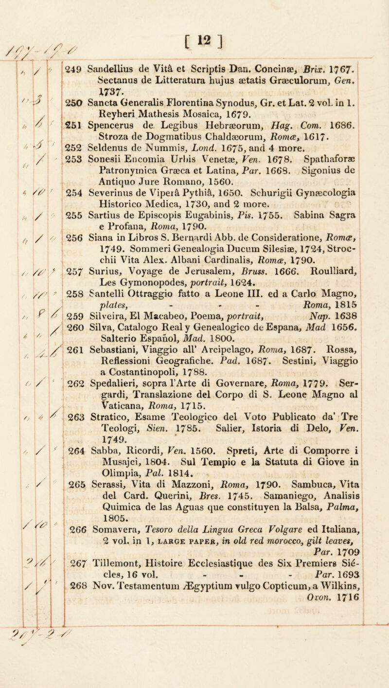 [ 12] ’ t / < ■ *' 1. • / 249 Sandellius cle Vit^ et Scriptis Dan. Concinae, Brix, 1767- 1 // . * Sectanus de Litteratura huius aetatis Graeculorum, Gen, X737. 250 Sancta Generalis Florentina Synodus, Gr. et Lat. 2 voL in 1. / Reyheri Mathesis Mosaica, 1679. 251 Spencerus de. Legibus Hebraeorum, Hag. Com. 1686. /f * 1 i / i Stroza de Dogmatibus Chaldaeorum, Romce, 1617* 252 Seldenus de Nummis, Lond. 1675, and 4 more. o / i 253 Sonesii Encomia Urbis Venetae, Ven. 1678. Spathaforae 1 • Patronyinica Graeca et Latina, Par. 1668. Sigonius de 4 » 1 . 1 Antique Jure Romano, 1560. 254 Severinus de Viper^ Pythi^, 1650. Schurigii Gynaecologia / Historico Medica, 1730, and 2 more. 255 Sartius de Episcopis Eugabinis, Pis. 1755. Sabina Sagra /l / <> 1 e Profana, Roma, 1790. 256 Siana in Libros S. Bernardi Abb. de Consideratione, Romce, // » //4' ] > 1749. Sommeri GenealogiaDucum Silesiae, 1724, Stroc- chii Vita Alex. Albani Cardinalis, Romce, 1790. 257 Surius, Voyage de Jerusalem, Brass. 1666. Roulliard, // 1 ‘ Les Gymonopodes, portrait, 1624. 258 Santelli Ottraggio fatto a Leone III. ed a Carlo Magno, // F plates, - - - Roma, 1815 259 Silveira, El Macabeo, Poema, portrait, Nap. 1638 A 4 /■' , 260 Silva, Catalogo Realy Genealogico deEspana, Mad 1656. Salterio Espanol, Mad. 1800. 4 261 Sebastiani, Viaggio all’ Arcipelago, Roma, 1687. Rossa, Reflessioni Geografiche. Pad. I687. Sestini, Viaggio // / < a Costantinopoli, I788. 262 Spedalieri, sopra I’Arte di Governare, Roma, 1779. Ser- /z 4 F gardi, Translazione del Corpo di S. Leone Magno al Vaticana, Roma, 1715. 263 Stratico, Esame Teoiogico del Voto Publicato da’ Tre 4 / s' Teologi, Sien. 1785. Salier, Istoria di Delo, Ven. 1749. 264 Sabba, Ricordi, Ven, 1560. Spreti, Arte di Comporre i / Ij Musajei, 1804. Sul Tempio e la Statuta di Giove in Olimpia, Pal. 1814. /f , 265 Serassi, Vita di Mazzoni, Roma, 1790. Sambuca, Vita / /4? del Card. Querini, Bres. 1745. Samaniego, Analisis Quimica de las Aguas que constituyen la Balsa, Palma, 1805. 266 Somavera, Tesoro della Lingua Greca Volgare ed Italiana, K ) / 2 vol. in 1, LARGE PAPER, in old red morocco, gilt leaves, Par. 1709 267 Tillemont, Histoire Ecclesiastique des Six Premiers Si^- / / ./ cles, 16 vol. - - - Par. 1693 268 Nov. Testamentum .^gyptium vulgo Copticum, a Wilkins, . . 4 Grow. 1716 -1— '>// Z-z