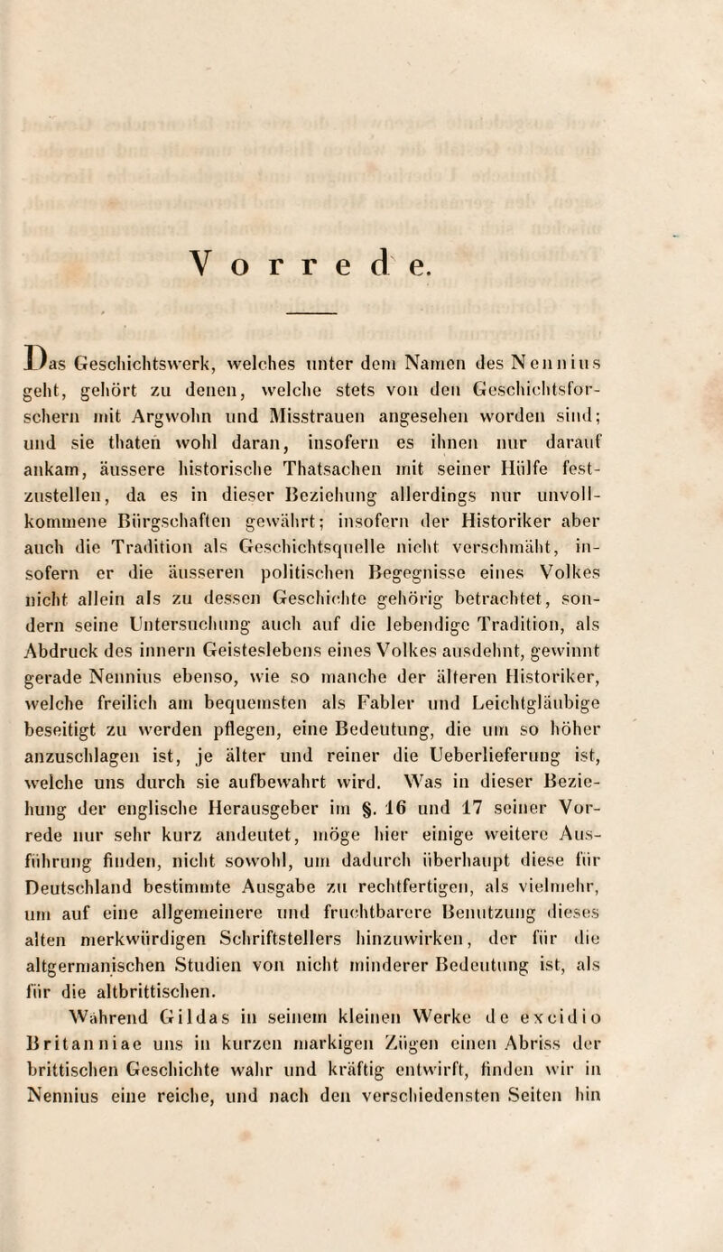 Vorrede. Das Gescliichtswerk, welches unter dem Namen des Nenn ins geht, gehört zu denen, welche stets von den Geschichtsfor¬ schern mit Argwohn und Misstrauen angesehen worden sind; und sie thaten wohl daran, insofern es ihnen nur darauf ankam, äussere historische Thatsachen mit seiner Hülfe fest¬ zustellen, da es in dieser Beziehung allerdings nur unvoll¬ kommene Bürgschaften gewährt; insofern der Historiker aber auch die Tradition als Geschichtsquelle nicht verschmäht, in¬ sofern er die äusseren politischen Begegnisse eines Volkes nicht allein als zu dessen Geschi(;hte gehörig betrachtet, son¬ dern seine Untersuchung auch auf die lebendige Tradition, als Abdruck des innern Geisteslebens eines Volkes ausdehnt, gewinnt gerade Nennius ebenso, wie so manche der älteren Historiker, welche freilich am bequemsten als Fabier und Leichtgläubige beseitigt zu werden pflegen, eine Bedeutung, die um so höher anzuschlagen ist, je älter und reiner die Ueberlieferung ist, welche uns durch sie aufbewahrt wird. Was in dieser Bezie¬ hung der englische Herausgeber im §. 16 und 17 seiner Vor¬ rede nur sehr kurz andeutet, möge hier einige weitere Aus¬ führung finden, nicht sowohl, um dadurch überhaupt diese für Deutschland bestimmte Ausgabe zu rechtfertigen, als vielmehr, um auf eine allgemeinere und fruchtbarere Benutzung dieses alten merkwürdigen Schriftstellers hinzuwirken, der für die altgermanischen Studien von nicht minderer Bedeutung ist, als für die altbrittischen. Wahrend Gildas in seinem kleinen Werke de excidio Britanniae uns in kurzen markigen Zügen einen Abriss der brittischen Geschichte wahr und kräftig entwirft, finden wir in Nennius eine reiche, und nach den verschiedensten Seiten hin