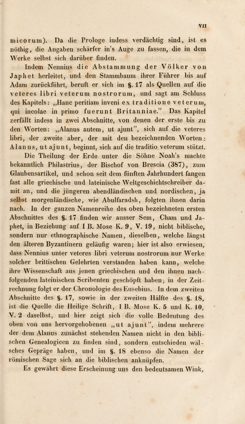 ulicorum). Da die Prologe iiidess verdächtig sind, ist es nöthig, die Angaben schärfer in’s Auge zu fassen, die in dem Werke selbst sich darüber finden. Indem Nennius die Abstammung der Völker von Japhet herleitet, und den Stammbaum ihrer Führer bis auf Adam zurückführt, beruft er sich im §. 17 als Quellen auf die veteres libri veterum nostrorum, und sagt am Schluss des Kapitels: „Hane peritiam inveni ex traditione veterum, qui incolae in primo fuerunt Britanniae.” Das Kapitel zerfällt indess in zwei Abschnitte, von denen der erste bis zu den Worten: „Alanus autem, ut ajunt”, sich auf die veteres libri, der zweite aber, der mit den bezeichnenden Worten: Alanus, ut ajunt, beginnt, sich auf die traditio veterum stützt. Die Theilung der Erde unter die Söhne Noah’s machte bekanntlich Philastrius, der Bischof von Brescia (387), zum Glaubensartikel, und schon seit dem fünften Jahrhundert fangen fast alle griechische und lateinische Weltgeschichtschreiber da¬ mit an, und die jüngeren abendländischen und nordischen, ja selbst morgenländische, wie Abulfaradsh, folgten ihnen darin nach, ln der ganzen Namenreihe des oben bezeichneten ersten Abschnittes des §. 17 finden wir ausser Sem, Cham und Ja- phet, in Beziehung auf I B. Mose K. 9, V. 19, nicht biblische, sondern nur ethnographische Namen, dieselben, welche längst den älteren Byzantinern geläufig waren; hier ist also erwiesen, dass Nennius unter veteres libri veterum nostrorum nur Werke solcher brittischen Gelehrten verstanden haben kann, welche ihre Wissenschaft aus jenen griechischen und den ihnen nach¬ folgenden lateinischen Scribenten geschöpft haben; in der Zeit¬ rechnung folgt er der Chronologie des Eusebius. In dem zweiten Abschnitte des §. 17, sowie in der zweiten Hälfte des §. 18, ist die Quelle die Heilige Schrift, I B. Mose K. 5 und K. 10, V. 2 daselbst, und hier zeigt sich die volle Bedeutung des oben von uns hervorgehobenen „ut ajunt”, indem mehrere der dem Alanus zunächst stehenden Namen nicht in den bibli¬ schen Genealogieen zu finden sind, sondern entschieden wäl- sches Gepräge haben, und im §. 18 ebenso die Namen der römischen Sage sich an die biblischen ankniipfen. Es gewährt diese Erscheinung uns den bedeutsamen Wink,