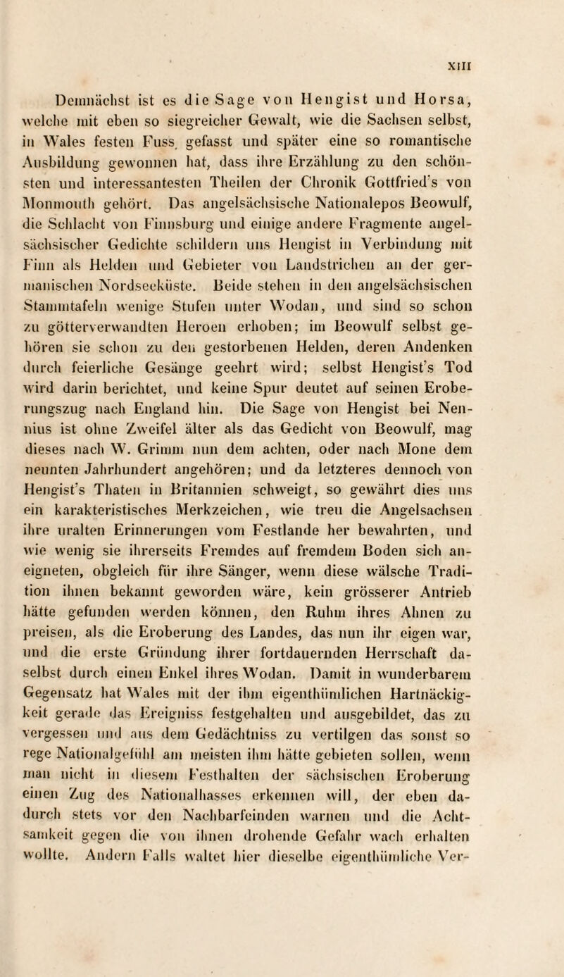 Demnächst ist es die Sage von Ilengist und Horsa, welclie mit eben so siegreicher Gewalt, wie die Sachsen selbst, in Wales festen Fuss. gefasst und später eine so romantische Ausbildung gewonnen hat, dass ihre Erzählung zu den schön¬ sten und interessantesten Theilen der Chronik Gottfried's von IMonmouth gehört. Das angelsächsische Nationalepos Beowulf, die Schlacht von Fiimsburg und einige andere Fragmente angel¬ sächsischer Gedichte schildern uns Ilengist in Verbindung mit Film als Hehlen und Gebieter von Landstrichen an der ger¬ manischen Nordseekiiste, Beide stehen in den angelsächsischen Stammtafeln wenige Stufen unter Wodan, und sind so schon zu götterverwandten Heroen erhoben; im Beowulf selbst ge¬ hören sie schon zu den gestorbenen Helden, deren Andenken durch feierliche Gesänge geehrt wird; selbst Hengist’s Tod M'ird darin berichtet, und keine Spur deutet auf seinen Erobe¬ rungszug nach England hin. Die Sage von Hengist bei Nen- nius ist ohne Zweifel älter als das Gedicht von Beowulf, mag dieses nach W. Grimm nun dem achten, oder nach Mone dem neunten Jahrhundert angehören; und da letzteres dennoch von Hengist’s Thaten in Britannien schweigt, so gewährt dies uns ein karakteristisches Merkzeichen, wie treu die Angelsachsen ihre uralten Erinnerungen vom Festlande her bewahrten, und wie wenig sie ihrerseits Fremdes auf fremdem Boden sich an¬ eigneten, obgleich für ihre Sänger, wenn diese wälsche Tradi¬ tion ihnen bekannt geworden wäre, kein grösserer Antrieb hätte gefunden werden können, den Ruhm ihres Ahnen zu preisen, als die Eroberung des Landes, das nun ihr eigen war, und die erste Gründung ihrer fortdauernden Herrschaft da¬ selbst durch einen Enkel ihres Wodan. Damit in wunderbarem Gegensatz hat Wales mit der ilmi eigenthiimlichen Hartnäckig¬ keit gerade das Ereigniss festgehalten und ausgebildet, das zu vergessen und aus dem Gedächtniss zu vertilgen das sonst so rege Nationalgefiihl am meisten ihm hätte gebieten sollen, wenn man nicht in diesem Festhalten der sächsischen Eroberuuff einen Zug des Natioiialhasses erkennen will, der eben da¬ durch stets vor den Nachbarfeinden warnen und die Acht¬ samkeit gegen die von ihnen drohende Gefalir wacli erhalten wollte. Andern Falls waltet hier dieselbe eigonthiimliche Ver-